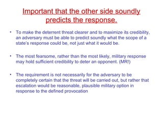 Important that the other side soundly
predicts the response.
• To make the deterrent threat clearer and to maximize its credibility,
an adversary must be able to predict soundly what the scope of a
state’s response could be, not just what it would be.
• The most fearsome, rather than the most likely, military response
may hold sufficient credibility to deter an opponent. (MR!)
• The requirement is not necessarily for the adversary to be
completely certain that the threat will be carried out, but rather that
escalation would be reasonable, plausible military option in
response to the defined provocation
 