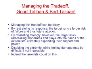 Managing the Tradeoff.
Good Taliban & Bad Taliban!
• Managing this tradeoff can be tricky.
• By restraining its response, the target runs a larger risk
of failure and thus future attacks.
• By retaliating strongly, however, the target risks
radicalizing moderates and plays into the hands of the
extremists, ultimately expanding their support and
power.
• Disabling the extremist while limiting damage may be
difficult, if not impossible.
• Indeed the terrorists count on this.
 