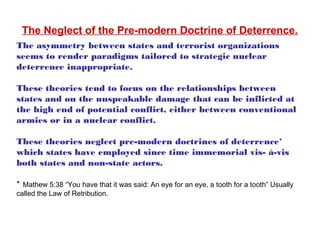 The asymmetry between states and terrorist organizations
seems to render paradigms tailored to strategic nuclear
deterrence inappropriate.
These theories tend to focus on the relationships between
states and on the unspeakable damage that can be inflicted at
the high end of potential conflict, either between conventional
armies or in a nuclear conflict.
These theories neglect pre-modern doctrines of deterrence*
which states have employed since time immemorial vis- à-vis
both states and non-state actors.
* Mathew 5:38 “You have that it was said: An eye for an eye, a tooth for a tooth” Usually
called the Law of Retribution.
The Neglect of the Pre-modern Doctrine of Deterrence.
 