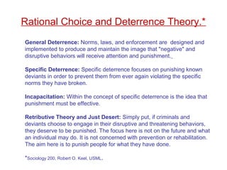 General Deterrence: Norms, laws, and enforcement are designed and
implemented to produce and maintain the image that "negative" and
disruptive behaviors will receive attention and punishment.
Specific Deterrence: Specific deterrence focuses on punishing known
deviants in order to prevent them from ever again violating the specific
norms they have broken.
Incapacitation: Within the concept of specific deterrence is the idea that
punishment must be effective.
Retributive Theory and Just Desert: Simply put, if criminals and
deviants choose to engage in their disruptive and threatening behaviors,
they deserve to be punished. The focus here is not on the future and what
an individual may do. It is not concerned with prevention or rehabilitation.
The aim here is to punish people for what they have done.
*Sociology 200, Robert O. Keel, USML.
Rational Choice and Deterrence Theory.*
 