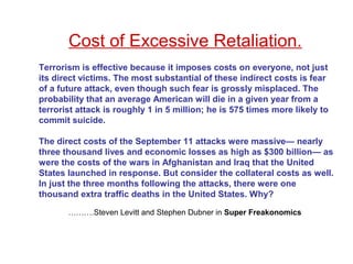 Cost of Excessive Retaliation.
Terrorism is effective because it imposes costs on everyone, not just
its direct victims. The most substantial of these indirect costs is fear
of a future attack, even though such fear is grossly misplaced. The
probability that an average American will die in a given year from a
terrorist attack is roughly 1 in 5 million; he is 575 times more likely to
commit suicide.
The direct costs of the September 11 attacks were massive— nearly
three thousand lives and economic losses as high as $300 billion— as
were the costs of the wars in Afghanistan and Iraq that the United
States launched in response. But consider the collateral costs as well.
In just the three months following the attacks, there were one
thousand extra traffic deaths in the United States. Why?
……….Steven Levitt and Stephen Dubner in Super Freakonomics
 