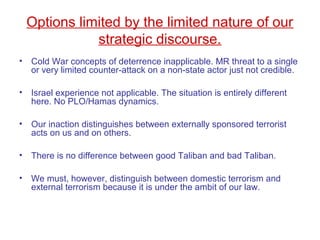Options limited by the limited nature of our
strategic discourse.
• Cold War concepts of deterrence inapplicable. MR threat to a single
or very limited counter-attack on a non-state actor just not credible.
• Israel experience not applicable. The situation is entirely different
here. No PLO/Hamas dynamics.
• Our inaction distinguishes between externally sponsored terrorist
acts on us and on others.
• There is no difference between good Taliban and bad Taliban.
• We must, however, distinguish between domestic terrorism and
external terrorism because it is under the ambit of our law.
 