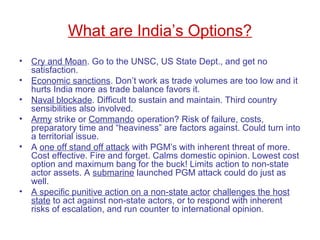 What are India’s Options?
• Cry and Moan. Go to the UNSC, US State Dept., and get no
satisfaction.
• Economic sanctions. Don’t work as trade volumes are too low and it
hurts India more as trade balance favors it.
• Naval blockade. Difficult to sustain and maintain. Third country
sensibilities also involved.
• Army strike or Commando operation? Risk of failure, costs,
preparatory time and “heaviness” are factors against. Could turn into
a territorial issue.
• A one off stand off attack with PGM’s with inherent threat of more.
Cost effective. Fire and forget. Calms domestic opinion. Lowest cost
option and maximum bang for the buck! Limits action to non-state
actor assets. A submarine launched PGM attack could do just as
well.
• A specific punitive action on a non-state actor challenges the host
state to act against non-state actors, or to respond with inherent
risks of escalation, and run counter to international opinion.
 