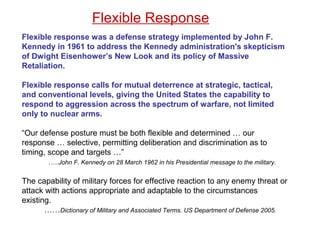 Flexible response was a defense strategy implemented by John F.
Kennedy in 1961 to address the Kennedy administration's skepticism
of Dwight Eisenhower’s New Look and its policy of Massive
Retaliation.
Flexible response calls for mutual deterrence at strategic, tactical,
and conventional levels, giving the United States the capability to
respond to aggression across the spectrum of warfare, not limited
only to nuclear arms.
“Our defense posture must be both flexible and determined … our
response … selective, permitting deliberation and discrimination as to
timing, scope and targets …”
.….John F. Kennedy on 28 March 1962 in his Presidential message to the military.
The capability of military forces for effective reaction to any enemy threat or
attack with actions appropriate and adaptable to the circumstances
existing.
……Dictionary of Military and Associated Terms. US Department of Defense 2005.
Flexible Response
 