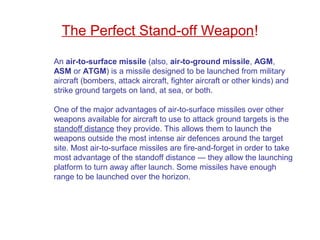 An air-to-surface missile (also, air-to-ground missile, AGM,
ASM or ATGM) is a missile designed to be launched from military
aircraft (bombers, attack aircraft, fighter aircraft or other kinds) and
strike ground targets on land, at sea, or both.
One of the major advantages of air-to-surface missiles over other
weapons available for aircraft to use to attack ground targets is the
standoff distance they provide. This allows them to launch the
weapons outside the most intense air defences around the target
site. Most air-to-surface missiles are fire-and-forget in order to take
most advantage of the standoff distance — they allow the launching
platform to turn away after launch. Some missiles have enough
range to be launched over the horizon.
The Perfect Stand-off Weapon!
 
