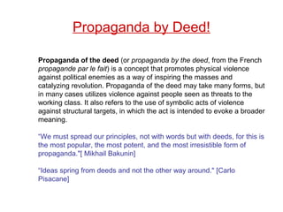 Propaganda of the deed (or propaganda by the deed, from the French
propagande par le fait) is a concept that promotes physical violence
against political enemies as a way of inspiring the masses and
catalyzing revolution. Propaganda of the deed may take many forms, but
in many cases utilizes violence against people seen as threats to the
working class. It also refers to the use of symbolic acts of violence
against structural targets, in which the act is intended to evoke a broader
meaning.
“We must spread our principles, not with words but with deeds, for this is
the most popular, the most potent, and the most irresistible form of
propaganda."[ Mikhail Bakunin]
“Ideas spring from deeds and not the other way around." [Carlo
Pisacane]
Propaganda by Deed!
 