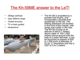 The Kh-59ME answer to the LeT!
• 320kgs warhead
• Upto 200kms range
• Tested accuracy
• TV or laser guided
• Inexpensive
• The Kh-59 is propelled by a
powder-fuel engine, and
incorporates a powder-fuel
accelerator in the tail. The
folding stabilizers are located
in the front of the missile, with
wings and rudder in the rear.
The Kh-59 cruises at an
altitude of about 7 meters
above water or 100-1,000
meters above ground with the
help of a radar altimeter. It can
be launched at speeds of 600
to 1,000 km/h at altitudes of
0.2 to 11 kilometers and has a
CEP of 2 to 3 meters
 