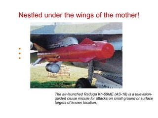 Nestled under the wings of the mother!
The air-launched Raduga Kh-59ME (AS-18) is a television-
guided cruise missile for attacks on small ground or surface
targets of known location.
 