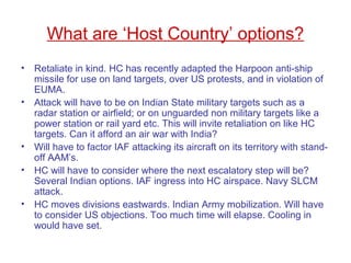 What are ‘Host Country’ options?
• Retaliate in kind. HC has recently adapted the Harpoon anti-ship
missile for use on land targets, over US protests, and in violation of
EUMA.
• Attack will have to be on Indian State military targets such as a
radar station or airfield; or on unguarded non military targets like a
power station or rail yard etc. This will invite retaliation on like HC
targets. Can it afford an air war with India?
• Will have to factor IAF attacking its aircraft on its territory with stand-
off AAM’s.
• HC will have to consider where the next escalatory step will be?
Several Indian options. IAF ingress into HC airspace. Navy SLCM
attack.
• HC moves divisions eastwards. Indian Army mobilization. Will have
to consider US objections. Too much time will elapse. Cooling in
would have set.
 