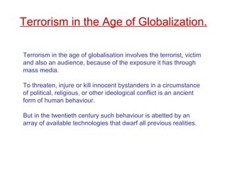 Terrorism in the age of globalisation involves the terrorist, victim
and also an audience, because of the exposure it has through
mass media.
To threaten, injure or kill innocent bystanders in a circumstance
of political, religious, or other ideological conflict is an ancient
form of human behaviour.
But in the twentieth century such behaviour is abetted by an
array of available technologies that dwarf all previous realities.
Terrorism in the Age of Globalization.
 