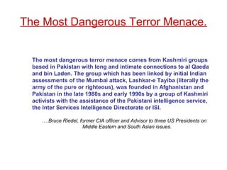 The most dangerous terror menace comes from Kashmiri groups
based in Pakistan with long and intimate connections to al Qaeda
and bin Laden. The group which has been linked by initial Indian
assessments of the Mumbai attack, Lashkar-e Tayiba (literally the
army of the pure or righteous), was founded in Afghanistan and
Pakistan in the late 1980s and early 1990s by a group of Kashmiri
activists with the assistance of the Pakistani intelligence service,
the Inter Services Intelligence Directorate or ISI.
….Bruce Riedel, former CIA officer and Advisor to three US Presidents on
Middle Eastern and South Asian issues.
The Most Dangerous Terror Menace.
 