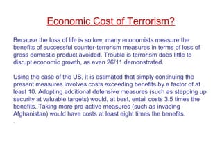 Because the loss of life is so low, many economists measure the
benefits of successful counter-terrorism measures in terms of loss of
gross domestic product avoided. Trouble is terrorism does little to
disrupt economic growth, as even 26/11 demonstrated.
Using the case of the US, it is estimated that simply continuing the
present measures involves costs exceeding benefits by a factor of at
least 10. Adopting additional defensive measures (such as stepping up
security at valuable targets) would, at best, entail costs 3.5 times the
benefits. Taking more pro-active measures (such as invading
Afghanistan) would have costs at least eight times the benefits.
.
Economic Cost of Terrorism?
 