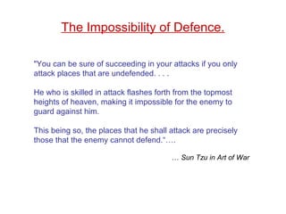 "You can be sure of succeeding in your attacks if you only
attack places that are undefended. . . .
He who is skilled in attack flashes forth from the topmost
heights of heaven, making it impossible for the enemy to
guard against him.
This being so, the places that he shall attack are precisely
those that the enemy cannot defend.“….
… Sun Tzu in Art of War
The Impossibility of Defence.
 