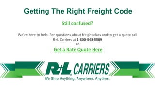 Getting The Right Freight Code
Still confused?
We’re here to help. For questions about freight class and to get a quote call
R+L Carriers at 1-800-543-5589
or
Get a Rate Quote Here
 