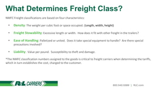 What Determines Freight Class?
NMFC Freight classifications are based on four characteristics:
• Density: The weight per cubic foot or space occupied. (Length, width, height)
• Freight Stowability: Excessive length or width. How does it fit with other freight in the trailers?
• Ease of Handling: Palletized or united. Does it take special equipment to handle? Are there special
precautions involved?
• Liability: Value per pound. Susceptibility to theft and damage.
*The NMFC classification numbers assigned to the goods is critical to freight carriers when determining the tariffs,
which in turn establishes the cost, charged to the customer.
 