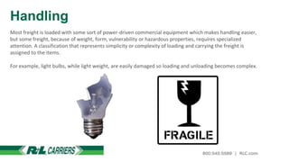 Handling
Most freight is loaded with some sort of power-driven commercial equipment which makes handling easier,
but some freight, because of weight, form, vulnerability or hazardous properties, requires specialized
attention. A classification that represents simplicity or complexity of loading and carrying the freight is
assigned to the items.
For example, light bulbs, while light weight, are easily damaged so loading and unloading becomes complex.
 