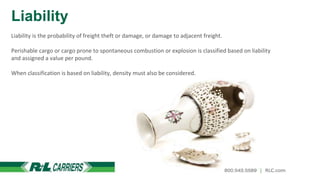 Liability
Liability is the probability of freight theft or damage, or damage to adjacent freight.
Perishable cargo or cargo prone to spontaneous combustion or explosion is classified based on liability
and assigned a value per pound.
When classification is based on liability, density must also be considered.
 
