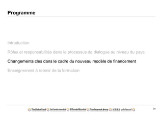 20
Programme
Introduction
Rôles et responsabilités dans le processus de dialogue au niveau du pays
Changements clés dans le cadre du nouveau modèle de financement
Enseignement à retenir de la formation
 