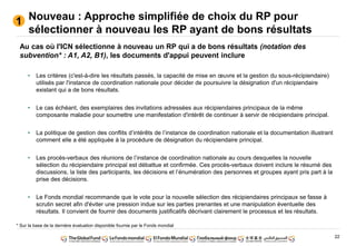 22
Nouveau : Approche simplifiée de choix du RP pour
sélectionner à nouveau les RP ayant de bons résultats
1
Au cas où l'ICN sélectionne à nouveau un RP qui a de bons résultats (notation des
subvention* : A1, A2, B1), les documents d'appui peuvent inclure
• Les critères (c'est-à-dire les résultats passés, la capacité de mise en œuvre et la gestion du sous-récipiendaire)
utilisés par l'instance de coordination nationale pour décider de poursuivre la désignation d'un récipiendaire
existant qui a de bons résultats.
• Le cas échéant, des exemplaires des invitations adressées aux récipiendaires principaux de la même
composante maladie pour soumettre une manifestation d'intérêt de continuer à servir de récipiendaire principal.
• La politique de gestion des conflits d’intérêts de l’instance de coordination nationale et la documentation illustrant
comment elle a été appliquée à la procédure de désignation du récipiendaire principal.
• Les procès-verbaux des réunions de l’instance de coordination nationale au cours desquelles la nouvelle
sélection du récipiendaire principal est débattue et confirmée. Ces procès-verbaux doivent inclure le résumé des
discussions, la liste des participants, les décisions et l’énumération des personnes et groupes ayant pris part à la
prise des décisions.
• Le Fonds mondial recommande que le vote pour la nouvelle sélection des récipiendaires principaux se fasse à
scrutin secret afin d'éviter une pression indue sur les parties prenantes et une manipulation éventuelle des
résultats. Il convient de fournir des documents justificatifs décrivant clairement le processus et les résultats.
* Sur la base de la dernière évaluation disponible fournie par le Fonds mondial
 