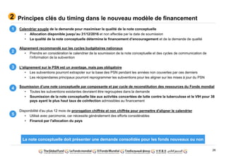 26
Principes clés du timing dans le nouveau modèle de financement2
Calendrier souple de la demande pour maximiser la qualité de la note conceptuelle
• Allocation disponible jusqu’au 31/12/2016 et non affectée par la date de soumission
• La qualité de la note conceptuelle détermine le financement d’encouragement et de la demande de qualité
Alignement recommandé sur les cycles budgétaires nationaux
• Prendre en considération le calendrier de la soumission de la note conceptuelle et des cycles de communication de
l’information de la subvention
L'alignement sur le PSN est un avantage, mais pas obligatoire
• Les subventions pourront extrapoler sur la base des PSN pendant les années non couvertes par ces derniers
• Les récipiendaires principaux pourront reprogrammer les subventions pour les aligner sur les mises à jour du PSN
Soumission d’une note conceptuelle par composante et par cycle de reconstitution des ressources du Fonds mondial
• Toutes les subventions existantes devraient être regroupées dans la demande
• Soumission de la note conceptuelle liée aux activités concertées de lutte contre la tuberculose et le VIH pour 38
pays ayant le plus haut taux de coïnfection admissibles au financement
Disponibilité d'au plus 12 mois de prorogation chiffrée et non chiffrée pour permettre d'aligner le calendrier
• Utilisé avec parcimonie, car nécessite généralement des efforts considérables
• Financé par l'allocation du pays
4
1
2
3
5
La note conceptuelle doit présenter une demande consolidée pour les fonds nouveaux ou non
 