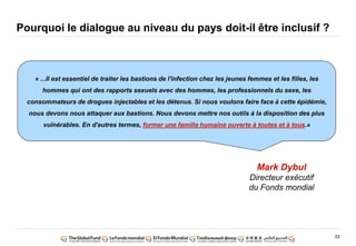 33
Pourquoi le dialogue au niveau du pays doit-il être inclusif ?
« ...Il est essentiel de traiter les bastions de l'infection chez les jeunes femmes et les filles, les
hommes qui ont des rapports sexuels avec des hommes, les professionnels du sexe, les
consommateurs de drogues injectables et les détenus. Si nous voulons faire face à cette épidémie,
nous devons nous attaquer aux bastions. Nous devons mettre nos outils à la disposition des plus
vulnérables. En d'autres termes, former une famille humaine ouverte à toutes et à tous.»
Mark Dybul
Directeur exécutif
du Fonds mondial
 