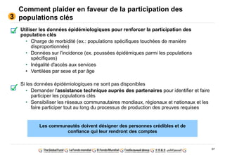 37
Comment plaider en faveur de la participation des
populations clés
Utiliser les données épidémiologiques pour renforcer la participation des
population clés
• Charge de morbidité (ex.: populations spécifiques touchées de manière
disproportionnée)
• Données sur l'incidence (ex. poussées épidémiques parmi les populations
spécifiques)
• Inégalité d'accès aux services
• Ventilées par sexe et par âge
Si les données épidémiologiques ne sont pas disponibles
• Demander l'assistance technique auprès des partenaires pour identifier et faire
participer les populations clés
• Sensibiliser les réseaux communautaires mondiaux, régionaux et nationaux et les
faire participer tout au long du processus de production des preuves requises
3
Les communautés doivent désigner des personnes crédibles et de
confiance qui leur rendront des comptes
 