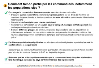 38
Comment fait-on participer les communautés, notamment
les populations clés ?
Encourager la concertation des communautés avant les réunions nationales
• S'assurer qu'elles puissent faire entendre leurs préoccupations sur les droits de l'homme, les
questions de genre, l'accès et d'autres questions en toute sécurité et sans craindre d’éventuelles
répercussions
• Garantir la confidentialité pour chaque participant
• Renforcer leur participation par un soutien pour le transport, les repas et l'hébergement des
parties prenantes qui assistent aux réunions
• Convier différents groupes de femmes, de jeunes, de populations clés etc. séparément et
collectivement au besoin. La concertation collective peut permettre de créer des coalitions, des
réunions séparées peuvent permettre des échanges approfondis sur les besoins et les questions
précis
Faciliter une participation significative ex.: réunions nationales/régionales organisées hors de la
capitale et dans la langue locale
S'assurer que les communautés comprennent quel soutien elles peuvent espérer du Fonds mondial
pour aborder les droits de l'homme, la RSE, les inégalités de genre
S'assurer que les préoccupations soulevées par la communauté sont évoquées et abordées
lors du dialogue au niveau du pays par l’intermédiaire des représentants
3
 