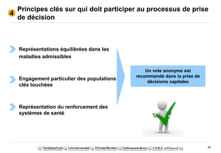 46
Principes clés sur qui doit participer au processus de prise
de décision
4
Représentations équilibrées dans les
maladies admissibles
Engagement particulier des populations
clés touchées
Représentation du renforcement des
systèmes de santé
Un vote anonyme est
recommandé dans la prise de
décisions capitales
 