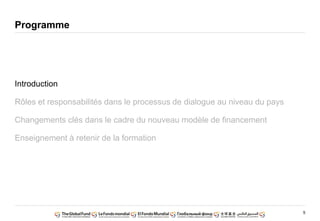 5
Programme
Introduction
Rôles et responsabilités dans le processus de dialogue au niveau du pays
Changements clés dans le cadre du nouveau modèle de financement
Enseignement à retenir de la formation
 