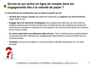 53
Qu'est-ce qui rentre en ligne de compte dans les
engagements liés à la volonté de payer ?5
Le financement de contrepartie pour la phase suivante qui est
– Au-delà des niveaux actuels des dépenses publiques ou supérieur au seuil minimum
exigé, selon le cas
– Engagé dans les domaines stratégiques des programmes nationaux de lutte contre la
maladie soutenus par le Fonds mondial et/ou le renforcement des systèmes de santé pour
surmonter les obstacles à la gestion et à la prestation des services de programmes soutenus
par le Fonds mondial
– Au moins équivalent aux dépenses déjà prévues : Des investissements supplémentaires
ne devraient pas être inférieurs aux engagements déjà existants du gouvernement pour la
prochaine phase
– Vérifiable à travers les budgets ou la documentation officielle équivalente sur une base
annuelle
 