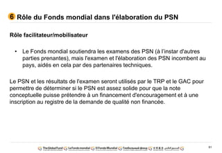 61
Rôle facilitateur/mobilisateur
• Le Fonds mondial soutiendra les examens des PSN (à l’instar d'autres
parties prenantes), mais l'examen et l'élaboration des PSN incombent au
pays, aidés en cela par des partenaires techniques.
Le PSN et les résultats de l'examen seront utilisés par le TRP et le GAC pour
permettre de déterminer si le PSN est assez solide pour que la note
conceptuelle puisse prétendre à un financement d'encouragement et à une
inscription au registre de la demande de qualité non financée.
Rôle du Fonds mondial dans l'élaboration du PSN6
 