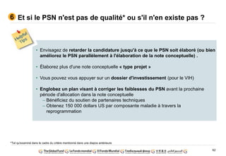 62
Et si le PSN n'est pas de qualité* ou s'il n'en existe pas ?6
• Envisagez de retarder la candidature jusqu'à ce que le PSN soit élaboré (ou bien
améliorez le PSN parallèlement à l'élaboration de la note conceptuelle) .
• Élaborez plus d'une note conceptuelle « type projet »
• Vous pouvez vous appuyer sur un dossier d'investissement (pour le VIH)
• Englobez un plan visant à corriger les faiblesses du PSN avant la prochaine
période d'allocation dans la note conceptuelle
– Bénéficiez du soutien de partenaires techniques
– Obtenez 150 000 dollars US par composante maladie à travers la
reprogrammation
*Tel qu'examiné dans le cadre du critère mentionné dans une diapos antérieure
 