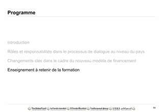 64
Programme
Introduction
Rôles et responsabilités dans le processus de dialogue au niveau du pays
Changements clés dans le cadre du nouveau modèle de financement
Enseignement à retenir de la formation
 