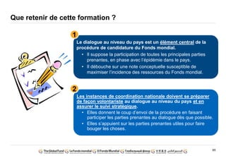 65
Que retenir de cette formation ?
Le dialogue au niveau du pays est un élément central de la
procédure de candidature du Fonds mondial.
• Il suppose la participation de toutes les principales parties
prenantes, en phase avec l’épidémie dans le pays.
• Il débouche sur une note conceptuelle susceptible de
maximiser l’incidence des ressources du Fonds mondial.
Les instances de coordination nationale doivent se préparer
de façon volontariste au dialogue au niveau du pays et en
assurer le suivi stratégique.
• Elles donnent le coup d’envoi de la procédure en faisant
participer les parties prenantes au dialogue dès que possible.
• Elles s’appuient sur les parties prenantes utiles pour faire
bouger les choses.
1
2
 