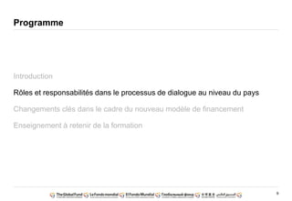 9
Programme
Introduction
Rôles et responsabilités dans le processus de dialogue au niveau du pays
Changements clés dans le cadre du nouveau modèle de financement
Enseignement à retenir de la formation
 