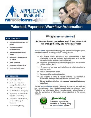 Patented, Paperless Workflow Automation

                                                       What is nomoreforms?
MAIN FEATURES:

   Web-based application with 24/7      An Internet-based, paperless workflow system that
   access                                    will change the way you hire employees!
   Eliminates incomplete,
   unreadable forms
                                       nomoreforms is patented technology that is revolutionizing the paper
   Speeds up any paper-driven          intense constraints of the application & hiring process.
   process

   Automation & Management via
                                              We provide forms automation and management - your
                                              proprietary forms are digitized and automated and can be
   the Internet
                                              completed by the applicant via the Internet.
   Digital Signatures                         Repetitive questions are automatically populated into all forms
   Inexpensive & Easy to set up               (name, address, etc.).
                                              HR personnel can view and route forms to other recruiters or
   Simple and flexible to use
                                              business units.
                                              Robust Management Portal
                                              Background Screening Integration
KEY BENEFITS:                                 Data exports to HRIS & Payroll systems Our solution is
                                              automated, managed with user-defined business rules
   Set Your Own Rules!
                                              Simple and inexpensive, yet, capable means of becoming
   Create your own custom                     paperless!
   packages based on position
                                       Utilizing nomoreforms patented software technology; an applicant
   Multi-Location Management           can complete every form - including Application packets and Hiring
   Email notifications at every step   Packets or any other paper driven / tiered process – without having to
                                       enter the same piece of information twice, regardless of the number
   All processes are automatically     of forms.
   tracked in a master diary.

   nomoreforms will collect, route,
   process and manage all
                                                            Our clients report a 38%
   documents
                                                            reduction in costs by using
   Environmentally Friendly                                 the nomoreforms system.
 