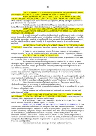 10 
Cum să se comporte ca să nu soluţioneze acest conflict, când perioada activă durează 
mai mult de 9 luni: NICI NU AI VOIE SĂ MAI REZOLVI ACEST CONFLICT!!! 
ROLUL PRINCIPAL AL CRIZEI ESTE ACELA DE A STOPA CĂDEREA ÎN 
VAGOTONIE ŞI SĂ VERIFICE DACĂ CONFLICTUL A FOST REZOLVAT ÎN TIMP OPTIM. 
Dacă conflictul a durat prea mult, moare în timpul sau după criză. „Dacă ţi-a luat prea mult timp, nu 
poţi fi tu cel mai bun şi vei muri!” 
Natura face pentru orice individ orice. Dar peste interesul individului a pus interesul 
haitei. Mai bine lasă să dispară o haită decât un regn şi un regn în faţa întregului. 
CRIZA NU E ALTCEVA DECÂT O FAZĂ DE VINDECARE. BEŢI CAFEA ŞI NU 
VEŢI AJUNGE AŞA DE ADÂNC ÎN FAZA DE VAGOTONIE, VEŢI TRECE MAI UŞOR PESTE 
PERIOADA DE VINDECARE. 
Şi la copil programele speciale se desfăşoară ca la un adult. Atunci când s-a constatat 
primul simptom la nivelul organelor, atunci trebuie căutat conflictul. Dacă copilul e agresiv – conflict 
de identitate sau supărare legată de teritorialitate (de tipul istericului). Putem şti când a început acest 
conflict, stând de vorbă cu mama. E posibil să fie un conflict al mamei şi să se transfere asupra 
copilului. 
NU ÎNTOTDEAUNA EXACT FAZA ACTIVĂ E EGALĂ CA TIMP CU FAZA DE 
VINDECARE. Sunt conflicte care trenează şi conflicte care sunt foarte active. Depinde cum le percep 
eu. 
În faza activă noi ne consumăm puterile. În faza de vindecare ne recreem forţele: 
mâncăm, dormim. Dacă ai fost 3 luni în conflict activ, nu rezolvi nimic cu 3 săptămâni de vindecare. 
TOATĂ VIAŢA E UN PERICOL DE MOARTE! Se termină 
întotdeauna prin moarte. Poţi muri din cauza crizei, a unui edem cerebral, se poate muri oricând. Dar 
nu e cazul ca la cancer să moară 98% din pacienţi. 
Nu întotdeauna criza e la mijlocul perioadei de vindecare. La un conflict de 9 luni, 
criza apare după 6 săptămâni de la începutul perioadei de vindecare – infarctul. Sunt crize pe care nici 
nu le observi: tremuratul, absenţa spre dimineaţă. Infarctul şi embolia pulmonară provin doar de la 
cele 2 relee ale creierului. 
Ceea ce e comun tuturor crizelor: ajung întotdeauna în faza de relaxare profundă, 
anumite crize se manifestă simpaticoton şi anumite crize sunt cele de la nivelul scoarţei cerebrale: 
migrene, epilepsii, vase care se strâng. 
Odată cu rezolvarea conflictului, încep să intru în faza de vagotonie profundă: edemele 
cresc în creier, la nivelul organelor – şi acest proces trebuie stopat. Pentru asta e nevoie de criză. Nu e 
voie să se dea lichide în această perioadă, pentru că el se „îneacă” în edemele lui de pe creier. 
La un singur eveniment conflictiv poţi reacţiona cu 3-5 programe speciale. Într-o 
săptămână reacţionezi cu un program, în următoarea cu alt program… 
Durerile apar în mod tipic în perioada de vindecare. Dar şi în perioada activă se poate. 
Ex: tasarea coloanei vertebrale. 
Dacă se suprapun mai multe programe, e o combinaţie: nu am mâini reci, dar nici 
calde. Undeva la mijloc. 
CAUZA BOLILOR CARE SE NASC DIN ELE ÎNSELE – PSIHOZE, ALERGII, 
BOLI CRONICE, CANCER – ESTE ŞOCUL CONFLICTULUI BIOLOGIC. Asta se poate verifica. 
Medicina clasică spune că cancerul are cauze multifactorale. 
SINCRONICITATEA CELOR 3 NIVELURI: PSIHIC-CREIER-ORGANE. Dacă 
cunosc bine unul dintre cele 3, pot face legătura cu celelalte. 
PROBLEMĂ LA TESTICOLE SAU OVARE – CONFLICT DE PIERDERE. În faza 
activă acestea necrozează, testosteronul sau estrogenul scad. Apar „chisturi de vindecare”, la început 
lichide apoi tumoare compactă. Chisturile au nevoie de 9 luni pentru a ajunge de la faza lichidă la faza 
solidă. Chistul însuşi e programul biologic. Dacă bărbatul trece peste conflictul de pierdere se alege cu 
un chist la testicole, care rămân mai mari după vindecare – libidoul creşte, produce mai mult 
testosteron. La femei – chist ovarian – durează 9 luni de la lichid la solid. La sfârşitul perioadei de 
vindecare femeia devine mai feminină, arată cu 10-15 ani mai tânără, îi creşte libidoul, creşte nivelul 
estrogenului. Sensul biologic al acestor programe este – cu ajutorul acestui libidou crescut să pot să 
trec peste această pierdere. 
Dacă cunosc un nivel, pot recunoaşte alt nivel – de la organ la creier. 
10 
 