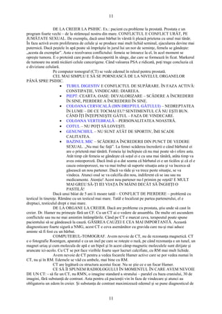 11 
DE LA CREIER LA PSIHIC. Ex.: pacient cu probleme la prostată. Prostata e un 
program foarte vechi – de la strămoşul nostru din mare. CONFLICTUL E CONFLICT URÂT, PE 
JUMĂTATE SEXUAL. De exemplu, dacă unui bărbat în vârstă îi pleacă prietena cu unul mai tânăr. 
În faza activă avem proliferarea de celule şi se produce mai mult lichid seminal, ejacularea devine mai 
puternică. Dacă peştele în apă poate să împrăştie în jurul lui un nor de seminţe, femela se gândeşte: 
„acesta da exemplar”. Asta e rezolvarea conflictului: femeia se întoarce la el, în acel moment se 
opreşte tumora. E o proteină care poate fi descoperită în sânge, dar care se formează în ficat. Markerul 
de tumoare nu arată nicăieri celule cancerigene. Când valoarea PSA e ridicată, poţi trage concluzia că 
e diviziune celulară. 
Pe computer tomograf (CT) se vede edemul în releul pentru prostată. 
CEL MAI SIMPLU E SĂ SE PORNEASCĂ DE LA NIVELUL ORGANELOR 
PÂNĂ SPRE PSIHIC. 
· TUBUL DIGESTIV E CONFLICTUL DE SUPĂRARE. ÎN FAZA ACTIVĂ: 
CONSTIPAŢIE, VINDECARE: DIAREEA. 
· PIEPT: CEARTA. OASE: DEVALORIZARE – SCĂDERE A ÎNCREDERII 
ÎN SINE, PIERDERE A ÎNCREDERII ÎN SINE. 
· COLOANA CERVICALĂ (DIN DREPTUL GÂTULUI) – NEDREPTATEA 
ÎN LUME – DE CE TOCMAI EU? SENTIMENTUL CĂ NU EŞTI BUN. 
CÂND ÎŢI ÎNŢEPENEŞTE GÂTUL – FAZA DE VINDECARE. 
· COLOANA VERTEBRALĂ – PERSONALITATEA NOASTRĂ. 
· COTUL – NU POŢI SĂ LOVEŞTI. 
· GENUNCHIUL – NU SUNT ATÂT DE SPORTIV, ÎMI SCADE 
CALITATEA. 
· BAZINUL MIC – SCĂDEREA ÎNCREDERII DIN PUNCT DE VEDERE 
SEXUAL. „Nu mai fac faţă”. La femei scăderea încrederii e când bărbatul ei 
are o prietenă mai tânără. Femeia îşi închipuie că nu mai poate să-i ofere asta. 
Atât timp cât femeia se gândeşte că soţul ei e cu una mai tânără, atâta timp va 
avea osteoporoză. Dacă însă şi-a dat seama că bărbatul ei e un ticălos şi că el e 
cauza osteoporozei, nu va mai trebui să suporte situaţia asta şi va încerca să 
găsească un nou partener. Dacă va râde şi va trece peste situaţie, se va 
vindeca. Atunci osul se va calcifia din nou, indiferent că se iau sau nu 
medicamente. Atenţie! Acest nou partener nu-l primim pe reţetă! E MULT 
MAI GREU SĂ-ŢI IEI VIAŢA ÎN MÂINI DECÂT SĂ ÎNGHIŢI O 
PASTILĂ! 
Dacă unui băiat de 5 ani îi moare tatăl – CONFLICT DE PIERDERE – problemă cu 
testicul în tinereţe. Rămâne cu un testicul mai mare. Tatăl e localizat pe partea partenerului, el e 
dreptaci, testiculul drept e mai mare. 
DE LA ORGANE LA CREIER. Dacă are probleme cu prostata, ştiu unde să caut în 
creier. Dr. Hamer nu primeşte fără un CF. Cu un CT ai o vedere de ansamblu. De multe ori ascundem 
conflictele sau nu ne mai amintim întâmplările. Când pe CT e marcat ceva, terapeutul poate spune 
pacientului să se gândească la cauză. GĂSIREA CAUZEI E CEA MAI IMPORTANTĂ. Această 
diagnosticare foarte sigură a NMG, acest CT e ceva asemănător cu gravida care nu-şi mai aduce 
aminte să fi fost cu un bărbat. 
COMPUTERUL-TOMOGRAF. Avem nevoie de CT, nu de rezonanţa magnetică. CT 
e o fotografie Roentgen, aparatul e ca un inel pe care se roteşte o rază, pe când rezonanţa e un tunel, un 
magnet uriaş şi cum molecula de apă e un bipol şi în acest câmp magnetic moleculele sunt dirijate şi 
aruncate ici-acolo. Cu CT se pot face vizibile foarte uşor lucruri calcifiate, cu RM mai mult lichide. 
Avem nevoie de CT pentru a vedea focarele Hamer active care se pot vedea numai în 
CT, nu şi în RM. Edemele se văd cu ambele, mai bine cu RM. 
CT are legătură cu structura acestui focar. Nu se ştie ce e un focar Hamer. 
CE SĂ ÎI SPUNEM RADIOLOGULUI ÎN MOMENTUL ÎN CARE AVEM NEVOIE 
DE UN CT: - să fie un CT, nu RMN, o imagine standard a stratului – paralel cu baza craniului, 30 de 
imagini, fără substanţă de contrast. Asta pentru că pacienţii vin în faza de vindecare şi atunci au 
obligatoriu un edem în creier. Şi substanţa de contrast maximizează edemul şi se pune diagnosticul de 
11 
 