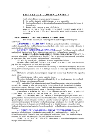 13 
P R I M A L E G E B I O L O G I C Ă A N A T U R I I 
Are 3 criterii. Fiecare program special porneşte cu: 
1. Un conflict dramatic, retrăit izolat, care ne ia pe nepregătite; 
2. Conţinutul conflictul va determina localizarea conflictului Hamer şi prin asta şi 
îmbolnăvirea; 
3. Traseul curbei e sincron pe toate cele 3 nivele. 
REGULA DE FIER A CANCERULUI E VALABILĂ PENTRU TOATE BOLILE 
CARE SE NASC DIN ELE ÎNSELE. Nu e valabil pentru răniri, accidentări, otrăviri, 
înfometări. 
1. ŞOCUL CONFLICTULUI – DIRK HAMER SINDROM – DHS 
Prin moartea fiului său, dr. Hamer a putut să-şi observe pe corpul său şocul 
conflictului. 
a. DRAMATIC ŞI FOARTE ACUT. Dr. Hamer spune că şi un strănut porneşte cu un 
conflict. Orice conflict e o problemă a unui moment şi dacă pentru cineva acest conflict e dramatic şi 
acut, atunci s-au îndeplinit criteriile. 
b.A RESIMŢI ÎN MOD IZOLAT CONFLICTUL. Atenţie! Pot fi foarte izolat în mijlocul 
unei mulţimi. Nu se vorbeşte despre întâmplare, de multe ori e vorba de lucruri personale. 
DIFERENŢA ÎNTRE O PROBLEMĂ PSIHOLOGICĂ ŞI UN CONFLICT. Ex: - 
problemă psihologică: „cum îmi plătesc eu datoriile?” Dacă ai prevăzut criza economică, nu te-a luat 
pe nepregătite. Dacă soţia îţi spune: „eşti prost la pat”, e un conflict. 
NECROZĂ A PENISULUI – pierdere a încrederii proprii în sexualitate. 
DUREREA ÎMPĂRTĂŞITĂ E NUMAI JUMĂTATE DE DURERE. Dacă ai cu cine discuta, 
poţi trece mai uşor peste un şoc decât dacă eşti singur. 
E cunoscut că oamenii credincioşi au mai rar cancer şi se însănătoşesc mai repede. Nu se simt 
izolaţi, pentru că au dragostea lui Iisus cu ei. Se roagă şi discută cu sfinţii şi pot astfel să-şi depăşească 
izolarea. 
Mărturisirea la terapeut. Înainte terapeuţii erau preoţii, nu erau fixaţi doar la nivelul organelor, 
ci şi la psihic. 
De vindecat se poate vindeca numai pacientul singur. 
Mecanisme de îndepărtare: - încercăm să îndepărtăm de noi faptele, pentru a face conflictul 
suportabil. Reducem intensitatea conflictului. 
EX: - pacientă de 35 de ani cu diagnostic de CHorea Hungtington – mişcări necontrolate 
sporadice. La vârsta de 10 ani e agresată sexual, e violată, strânsă de gât şi ameninţată că dacă va 
spune cuiva o omoară. Făptaşul e vecin. Copilul ascunde. Dar mecanismul funcţionează. La viol a 
reacţionat cu mişcarea de respingere şi sexual. A fost resimţit foarte izolat. 
UN CONFLICT NEREZOLVAT SE REZOLVĂ ÎNTODEAUNA ÎN VISE. UN VIS CARE 
SE TOT REPETĂ NE TRIMITE ÎNAPOI CĂTRE UN CONFLICT NEREZOLVAT. 
INFLAMAREA GANGLIONILOR LIMFATICI. Înainte peştii respirau prin branhii, până a 
apărut plămânul. Arcurile bronhiilor s-au transformat în curbele aortelor, carotidei, vase căptuşite cu 
epiteliu în plăci – resturi arhaice ale bronhiilor. Celelalte vase nu sunt căptuşite cu epiteliu în plăci. 
Anatomic arată ca un şnur de mărgele. Conflictul se numeşte „frică de un atac venit din faţă”, pericol 
care vine către mine. În faza activă epiteliul ulcerează iar în faza de vindecare prin umflare este 
vindecat. Acele chisturi ale branhiilor. În medicina clasică – noduri limfatice. Acum se numesc Non 
Hotchkin. 
c. A FI PRINS PE PICIOR GREŞIT, A FI LUAT PE NEPREGĂTITE. Nu stresul 
permanent te îmbolnăveşte, ci dacă eşti prins nepregătit. Ex.: pacient cu infarct – conflict de 
teritorialitate rezolvat. Cineva i-a furat toată colecţia de păsări acum 7 luni. Cu o lună în urmă şi-a 
cumpărat alte păsări, a acoperit gaura din gard, apoi a urmat infarctul. 
NE PUTEM PROTEJA DE CONFLICTE? Hamer spune că trăim împotriva propriei noastre 
biologii şi asta îmbolnăveşte. 
13 
 