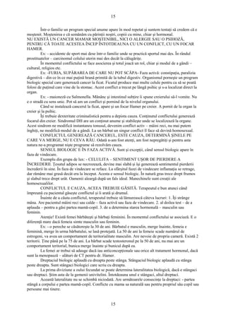 15 
Într-o familie un program special anume apare în mod repetat şi suntem tentaţi să credem că e 
moştenit. Moştenirea e că semănăm cu părinţii noştri, copiii cu mine, chiar şi hormonal. 
NU EXISTĂ UN CANCER MAMAR MOŞTENIBIL, NICI O ALERGIE SAU O PSIHOZĂ, 
PENTRU CĂ TOATE ACESTEA ÎNCEP ÎNTOTDEAUNA CU UN CONFLICT, CU UN FOCAR 
HAMER. 
Ex: - accidente de sport mai dese într-o familie unde se practică sportul mai des. În rândul 
prostituatelor – carcinomul colului uterin mai des decât la călugăriţe. 
În momentul conflictului se face asocierea şi totul joacă un rol, chiar şi modul de a gândi – 
cultural, religios etc. 
Ex: -FURIA, SUPĂRAREA DE CARE NU POT SCĂPA- Faza activă: constipaţia, paralizia 
digestivă – din ce în ce mai puţină hrană primită de la tubul digestiv. Organismul porneşte un program 
biologic special care generează cancer la ficat. Ficatul produce mai multe celule pentru ca să se poată 
folosi de puţinul care vine de la stomac. Acest conflict a trecut pe lângă psihic şi s-a localizat direct la 
organ. 
Ex: - maioneză cu Salmonella. Mănânc şi intestinul subţire îi spune creierului să-l vomite. Nu 
e o stradă cu sens unic. Pot să am un conflict şi pornind de la nivelul organului. 
Când se instalează cancerul la ficat, apare şi un focar Hamer pe creier. A pornit de la organ la 
creier şi la psihic. 
Îţi trebuie dexteritate criminalistică pentru a depista cauza. Conţinutul conflictului generează 
focarul din creier. Sindromul DH are un conţinut anume şi stabileşte unde se localizează la organe. 
Acest sindrom ne modifică instantaneu tonusul, devenim conflict activ – mâini reci, nu mai putem 
înghiţi, ne modifică modul de a gândi. La un bărbat un singur conflict îl face să devină homosexual. 
CONFLICTUL GENEREAZĂ CANCERUL, ESTE CAUZA, DETERMINĂ ŞINELE PE 
CARE VA MERGE, NU E CEVA RĂU. Odată n-am fost atenţi, am fost nepregătiţi şi pentru asta 
natura ne-a programat nişte programe să rezolvăm cauza. 
SENSUL BIOLOGIC E ÎN FAZA ACTIVĂ. Sunt şi excepţii, când sensul biologic apare în 
faza de vindecare. 
Exemplu din grupa de lux: - CELULITA – SENTIMENT UŞOR DE PIERDERE A 
ÎNCREDERII. Ţesutul adipos se necrozează, devine mai slabă şi îşi generează sentimentul pierderii 
încrederii în sine. În faza de vindecare se reface. La sfârşitul fazei de vindecare inflamaţia se retrage, 
dar rămâne mai grasă decât era la început. Acesta e sensul biologic. În natură gras trece drept frumos 
şi slabul trece drept urât. Oamenii aleargă după un fals ideal. Manechinele sunt creaţii ale 
homosexualilor. 
CONFLICTUL E CAUZA, ACEEA TREBUIE GĂSITĂ. Terapeutul e bun atunci când 
împreună cu pacientul găseşte conflictul şi îi arată şi drumul. 
Înainte de a căuta conflictul, terapeutul trebuie să lămurească câteva lucruri: 1. Îţi strânge 
mâna. Are pacientul mâini reci sau calde – faza activă sau faza de vindecare. 2. al doilea test – de a 
aplauda – pentru a găsi partea mamă-copil. 3. de a determina starea hormonală – masculin sau 
feminin. 
Atenţie! Există femei bărbăteşti şi bărbaţi feminini. În momentul conflictului se asociază. E o 
diferenţă mare dacă femeia simte masculin sau feminin. 
Ex: - o pereche se căsătoreşte la 30 de ani. Bărbatul e masculin, merge înainte, femeia e 
feminină, merge în urma bărbatului, se lasă protejată. La 50 de ani la femeie scade numărul de 
estrogeni, va avea un comportament de teritorialitate masculin. Are nevoie de propria cameră. Există 2 
teritorii. Ţine până pe la 75 de ani. La bărbat scade testosteronul pe la 50 de ani, nu mai are un 
comportament teritorial, bunica merge înainte şi bunicul după ea. 
La femei ar trebui să adauge dacă iau anticoncepţionale sau orice alt tratament hormonal, dacă 
sunt la menopauză – alături de CT pentru dr. Hamer. 
Dreptaciul biologic aplaudă cu dreapta peste stânga. Stângaciul biologic aplaudă cu stânga 
peste dreapta. Sunt stângaci biologici care scriu cu dreapta. 
La prima diviziune a oului fecundat se poate determina lateralitatea biologică, dacă e stângaci 
sau dreptaci. Ştim asta de la gemenii univitelini. Întotdeauna unul e stângaci, altul dreptaci. 
Această lateralitate nu se schimbă niciodată. Are următoarele consecinţe la dreptaci: - partea 
stângă a corpului e partea mamă-copil. Conflicte cu mama sa naturală sau pentru propriul său copil sau 
persoane mai tinere. 
15 
 