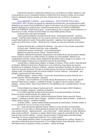 20 
Sentimentul masculin e conflictul de împotrivire (ex. mă împotrivesc şefului, împotriva veştii 
că am pierdut pe cineva). Sentimentul feminin e conflictul de frică, asociat cu scârba, sila, în acelaşi 
timp (ex: păianjenul, practica sexuală, sexul oral, prietena mea care s-a otrăvit cu un peşte şi a 
vomitat). Pentru BRONHII, LARINGE – partea bărbătească – FRICA PENTRU ZONA MEA, 
TERITORIUL MEU. Rivalul e pe punctul de a pătrunde pe teritoriul meu, sau un participant la trafic, 
băieţelul pe care mama îl lasă la grădiniţă şi îi spune că vine peste 4 ore să îl ia sau hoţul care intră pe 
fereastră. Bărbatul trece imediat la atac, având frica pentru teritoriu. Pe PARTEA FEMININĂ – 
FRICA ŞI SURPRIZA. Hoţul intră pe geam – îşi pune pătura pe cap, se ascunde. Intră în defensivă. La 
fel poate fi şi în trafic. Pierdere de teritorialitate sau clasica bătălie pentru teritoriu. 
Contează foarte mult starea hormonală. 
Femeia părăseşte bărbatul, îşi pierde locul de muncă – pentru partea feminină – frustrarea 
sexuală – îşi prinde soţul în flagrant, un viol, jocul de-a doctorul, revistele porno, îşi surprinde părinţii, 
consult brutal nedelicat la medic. Pentru partea masculină – supărarea, furia, legată de teritoriu – 
rivalul e pe teritoriul meu, în trafic – idiotul mi-a lovit maşina sau soţia mea mă înşală, cearta pentru 
bani. 
Pe partea feminină tipic e conflictul de identitate – cine sunt eu? Cum ar trebui să procedez? 
Un hoţ în casă – bărbatul simte furie, soţia e nehotărâtă. 
Conflictul de marcare a teritoriului – nu pot stabili graniţele. 
Bărbatul are teritoriul exterior, femeia – teritoriul interior. 
Bărbatul, indiferent de lateralitate, reacţionează cu un conflict de pe lista de pe partea dreaptă. 
Primul conflict nu poate fi un conflict feminin. În copilărie nu există schimbări. Băiatul are un 
comportament masculin. Analog, femeia, indiferent de lateralitate, dacă se ajunge la un conflict, va fi 
unul din lista stângă. Femeia nu are un sentiment masculin de teritorialitate. 
Această hartă e valabilă pentru dreptaci, la stângaci se întoarce. Primul conflict: hoţul pătrunde 
pe fereastră. Bărbatul îl atacă pe hoţ. Dreptaciul va avea conflictul pe musculatura sau mucoasa 
bronhială sau în amândouă. În faza de vindecare – paralizia musculaturii bronhiale. De multe ori nu se 
observă iar mucoasa ulcerează. Ulceraţia se extinde, primesc mai mult aer în plămâni, că trebuie să 
resping rivalul. Am alungat rivalul, am rezolvat conflictul. Faza de vindecare – musculatură – atac 
epileptic, expectorează mai bine mucoasa. 
Bărbatul stângaci – săritura calului. I se provoacă focarul Hamer pe partea feminină, dar e 
resimţit masculin. Mucoasa laringelui – răguşeşte. 
La femeie – trece în defensivă. Se ascunde sub pat. Reacţionează cu o frică, teamă, specific 
feminină. Dacă femeia e dreptace – problema la laringe. Va răguşi în faza de vindecare. Dacă e 
stângace – săritura calului. Apare focarul Hamer în zona bărbătească, dar e resimţită feminin. Va face 
bronşită. 
Femeia dreptace sau stângace reacţionează la fel – teama, dar organic diferit. Dreptacea – 
probleme cu laringele, stângacea – probleme cu bronhiile. 
Un rol foarte important îl joacă nivelul de hormoni în această teritorialitate. Nivelul de 
hormoni se poate schimba periodic, de-a lungul vieţii. 
Ex: hoţul intră în casă la bunici. Bunicul reacţionează feminin, bunica masculin. Bunica 
dreptace – probleme la bronhii. Dacă e stângace – probleme la laringe. Bunicul dreptaci – probleme la 
laringe, bunicul stângaci – probleme la bronhii. 
Al doilea conflict: - primul conflict închide această parte de teritorialitate. Al doilea conflict va 
lovi în teritoriul de vis-a-vis şi tot aşa va fi şi resimţit. 
Ex: - mama divorţează şi părăseşte familia. Băiatul va avea o pierdere de teritorialitate 
masculină vis-a-vis de mama sa. Mama aparţine de teritoriul său. Dacă e dreptaci – Focar Hamer în 
zona releului arterelor – angină pectorală – „mi-ai frânt inima” – dureri puternice de inimă. Băiatul nu 
poate rezolva conflictul – resemnare cu situaţia. Releul inimii e reglat de o perioadă de 6 luni. Dacă 
timp de 6 luni rezolvă conflictul – renunţă. Această renunţare îi închide partea teritorială dreaptă 
masculină. Nu mai are comportament teritorial. Va fi „castrat cerebral”. 
Partea stângă feminină e liberă. Cu acest prim conflict băiatul devine conflictiv feminin. Cu 
acest prim conflict poate deveni homosexual. Va fi un bărbat feminin, foarte slab psihic. Dacă îi va 
intra hoţul în casă va reacţiona cu frică, ca o femeie – conflict de laringe. 
20 
 