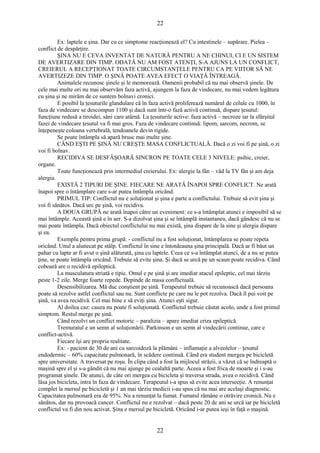 22 
Ex: laptele e şina. Dar cu ce simptome reacţionează el? Cu intestinele – supărare. Pielea – 
conflict de despărţire. 
ŞINA NU E CEVA INVENTAT DE NATURĂ PENTRU A NE CHINUI, CI E UN SISTEM 
DE AVERTIZARE DIN TIMP. ODATĂ NU AM FOST ATENŢI, S-A AJUNS LA UN CONFLICT, 
CREIERUL A RECEPŢIONAT TOATE CIRCUMSTANŢELE PENTRU CA PE VIITOR SĂ NE 
AVERTIZEZE DIN TIMP. O ŞINĂ POATE AVEA EFECT O VIAŢĂ ÎNTREAGĂ. 
Animalele recunosc şinele şi le memorează. Oamenii probabil că nu mai observă şinele. De 
cele mai multe ori nu mai observăm faza activă, ajungem la faza de vindecare, nu mai vedem legătura 
cu şina şi ne mirăm de ce suntem bolnavi cronici. 
E posibil la ţesuturile glandulare că în faza activă proliferează numărul de celule cu 1000, în 
faza de vindecare se descompun 1100 şi dacă sunt într-o fază activă continuă, dispare ţesutul: 
funcţiune redusă a tiroidei, sâni care atârnă. La ţesuturile active: faza activă – necroze iar la sfârşitul 
fazei de vindecare ţesutul va fi mai gros. Faza de vindecare continuă: lipom, sarcom, necrom, se 
înţepeneşte coloana vertebrală, tendoanele devin rigide. 
Se poate întâmpla să apară brusc mai multe şine. 
CÂND EŞTI PE ŞINĂ NU CREŞTE MASA CONFLICTUALĂ. Dacă o zi voi fi pe şină, o zi 
voi fi bolnav. 
RECIDIVA SE DESFĂŞOARĂ SINCRON PE TOATE CELE 3 NIVELE: psihic, creier, 
organe. 
Toate funcţionează prin intermediul creierului. Ex: alergie la fân – văd la TV fân şi am deja 
alergia. 
EXISTĂ 2 TIPURI DE ŞINE. FIECARE NE ARATĂ ÎNAPOI SPRE CONFLICT. Ne arată 
înapoi spre o întâmplare care s-ar putea întâmpla oricând. 
PRIMUL TIP: Conflictul nu e soluţionat şi şina e parte a conflictului. Trebuie să evit şina şi 
voi fi sănătos. Dacă urc pe şină, voi recidiva. 
A DOUA GRUPĂ ne arată înapoi către un eveniment: ce s-a întâmplat atunci e imposibil să se 
mai întâmple. Această şină e în aer. S-a dizolvat şina şi se întâmplă instantaneu, dacă gândesc că nu se 
mai poate întâmpla. Dacă obiectul conflictului nu mai există, şina dispare de la sine şi alergia dispare 
şi ea. 
Exemplu pentru prima grupă: - conflictul nu a fost soluţionat, întâmplarea se poate repeta 
oricând. Unul a alunecat pe stâlp. Conflictul în sine e întotdeauna şina principală. Dacă ar fi băut un 
pahar cu lapte ar fi avut o şină alăturată, şina cu laptele. Ceea ce s-a întâmplat atunci, de a nu se putea 
ţine, se poate întâmpla oricând. Trebuie să evite şina. Şi dacă se urcă pe un scaun poate recidiva. Când 
coboară are o recidivă epileptică. 
La musculatura striată e tipic. Omul e pe şină şi are imediat atacul epileptic, cel mai târziu 
peste 1-2 zile. Merge foarte repede. Depinde de masa conflictuală. 
Desensibilizarea. Mă duc conştient pe şină. Terapeutul trebuie să recunoască dacă persoana 
poate să rezolve astfel conflictul sau nu. Sunt conflicte pe care nu le pot rezolva. Dacă îl pui voit pe 
şină, va avea recidivă. Cel mai bine e să eviţi şina. Atunci eşti sigur. 
Al doilea caz: cauza nu poate fi soluţionată. Conflictul trebuie căutat acolo, unde a fost primul 
simptom. Restul merge pe şină. 
Când rezolvi un conflict motoric – paralizia – apare imediat criza epileptică. 
Tremuratul e un semn al soluţionării. Parkinson e un semn al vindecării continue, care e 
conflict-activă. 
Fiecare îşi are propria realitate. 
Ex: - pacient de 30 de ani cu sarcoidoză la plămâni – inflamaţie a alveolelor – ţesutul 
endodermic – 60% capacitate pulmonară, în scădere continuă. Când era student mergea pe bicicletă 
spre universitate. A traversat pe roşu. În clipa când a fost la mijlocul străzii, a văzut că se îndreaptă o 
maşină spre el şi s-a gândit că nu mai ajunge pe cealaltă parte. Aceea a fost frica de moarte şi i s-au 
programat şinele. De atunci, de câte ori mergea cu bicicleta şi traversa strada, avea o recidivă. Când 
lăsa jos bicicleta, intra în faza de vindecare. Terapeutul i-a spus să evite acea intersecţie. A renunţat 
complet la mersul pe bicicletă şi 1 an mai târziu medicii i-au spus că nu mai are acelaşi diagnostic. 
Capacitatea pulmonară era de 95%. Nu a renunţat la fumat. Fumatul rămâne o otrăvire cronică. Nu e 
sănătos, dar nu provoacă cancer. Conflictul nu e rezolvat – dacă peste 20 de ani se urcă iar pe bicicletă 
conflictul va fi din nou activat. Şina e mersul pe bicicletă. Oricând i-ar putea ieşi în faţă o maşină. 
22 
 