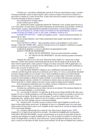 23 
Al doilea caz: - sarcoidoză a plămânului, pacient de 70 de ani, mască pentru oxigen. Accident 
în lanţ pe autostradă, el prins în epava maşinii. Şina e mersul cu maşina. În excursie în Austria nu a 
mers deloc cu maşina şi i-a mers tot mai bine. Acasă a mers din nou cu maşina şi starea lui s-a agravat. 
Nu poate să renunţe la mersul cu maşina. 
Nu există alternative la legile naturii. 
Există conflicte aşa-zis minore. 
Ex: - partenerul îţi spune o propoziţie nepotrivită. Partenerul e şina, ar putea spune din nou ce 
a zis. Chiar dacă e un lucru minor, poţi coborî intensitatea, povestind mereu acest incident. Vorbim de 
cazuri minore, nu grave. Dacă partenerul te înşeală şi tot povestesc, o să am recidive puternice. 
NICI O ECZEMĂ NU APARE FĂRĂ UN CONFLICT DE DESPĂRŢIRE. LOCUL UNDE 
APARE ECZEMA ÎŢI INDICĂ LOCUL DE UNDE A PORNIT CONFLICTUL. 
ECZEME DE CONTACT – conflict de despărţire extrem – creierul memorează obiectul. Ex: 
plasticul de la volan. 
Alt caz: poziţia mâinilor e şina. Pielea reacţionează foarte repede. Şina poate fi condusul în 
sine al unei maşini. 
FAZA ACTIVĂ LA PIELE: - lipsa senzaţiilor, pentru a uita despărţirea. Avem sensul 
biologic. FAZA DE VINDECARE: - durerile. Senzaţia că şi-ar fi ars degetele. Conflictul nu se poate 
rezolva, oricând poate avea un posibil accident. 
Conflictul de despărţire: a vrut să se delimiteze de participanţii la trafic. 
EXISTĂ 2 TIPURI DE DESPĂRŢIRE: 
· VREAU SĂ FIU DESPĂRŢIT. Efecte pe partea interioară a corpului. 
· NU VREAU SĂ FIU DESPĂRŢIT. Am toate efectele pe partea exterioară a 
corpului. 
Alergiile devin din ce în ce mai acute. Mecanism foarte simplu. Ex: o pisică sare în patul 
bebe-ului. Copilul simte teamă şi memorează părul de pisică. Devine alergic la păr de pisică. Mai 
târziu intră în cameră unde e câine şi pisică. E alergic şi la câine şi la pisică. Intră în grajd unde e un 
câine şi un cal. Prin câine are recidivă, devine astfel alergic şi la cal. E dominant astfel conflictului cu 
pisica, care a avut loc în urmă cu 5 ani. 
Ex: o pereche tânără. Bărbatul e stângaci şi are o umflătură pe testiculul drept de la 7 ani. E 
vorba de o pierdere legată de mamă, de un animal pe care îl iubea. La 7 ani şi-a auzit părinţii discutând 
şi mama îi spunea tatălui că ea se omoară. Avea o soră cu handicap şi mama sa era foarte obosită. 
Povesteşte conflictul şi brusc are un atac epileptic, urmat de o urinare deasă. Testiculul e în materia 
cenuşie iar atacul epileptic e dirijat de scoarţa cerebrală. La un conflict individual, poţi reacţiona cu 
mai multe programe speciale, simultan. El a reacţionat şi motoric atunci, nu numai cu testiculul. El 
încerca să asculte ce vorbesc părinţii şi de asta se mişca ciudat în timpul atacului epileptic. 
Prin recunoaşterea conflictului său, el a suferit o recidivă. Conflictul nu e rezolvat: mama şi 
acum ar putea să-şi ia viaţa. L-a memorat ca şină pe Helmut. 
Al doilea caz, conflictul nu mai are obiect, dar noi nu am realizat. Prin realizarea faptului că 
asta nu se mai poate întâmpla, se rezolvă alergia. 
Ex: - ceva pierdut în memorie. Un agricultor de 40 de ani are alergie teribilă la fân. Ştie cum a 
început, la 5 ani s-a tăvălit pe pajişte şi a avut faţa umflată. Cineva îi spune că e posibil ca sora lui să îl 
fi împins atunci pe pajişte. De atunci nu mai are alergie. Pe sora lui o iubeşte foarte mult. A fost 
programată şina – pajiştea, fânul. Faptul că sora lui l-a împins a ascuns în memorie. Sora lui era mai 
mare cu 2 ani. Nu îl mai împinge, asta nu se mai poate întâmpla. 
Ex: - alergie la mere. Un medic avusese o ceartă cu fosta soţie în legătură cu merele şi de 
atunci nu mai poate mânca aceste mere. Se gândeşte că ceea ce s-a întâmplat atunci nu se mai poate 
repeta, pentru că fosta soţie nu mai e cu el. Cumpără un măr, muşcă din el, nu mai are alergie, pentru 
că nu se mai poate întâmpla. 
Ex: - o femeie suferă de afte de la vârsta de 5 ani. Ştie că asta e alergie la nuci. AFTE: 
CONFLICT CĂ VREI SĂ SCUIPI CEVA AFARĂ – ÎN GURĂ SE FORMEAZĂ ULCERAŢII, 
VOLUMUL DEVINE MAI MARE. Acesta e sensul biologic ca eu să pot să scuip afară. În faza de 
vindecare prin inflamare se repară. Probabil că la 5 ani a vrut să scuipe ceva afară şi s-a format şina – 
nucile. Era după război, s-au dus la vecini să fure nuci. Vecina a început să strige la ea, mama lor a 
auzit, a venit şi le-a dat câteva la fund. Acesta a fost conflictul. Ori de câte ori mănâncă nuci, mintea ei 
23 
 