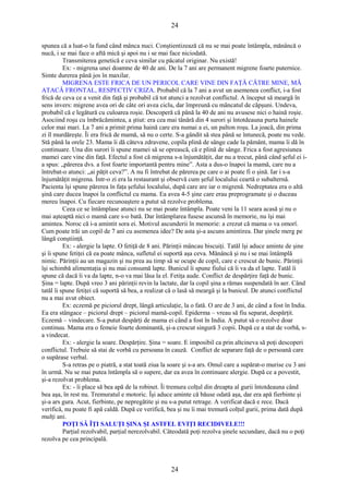 24 
spunea că a luat-o la fund când mânca nuci. Conştientizează că nu se mai poate întâmpla, mănâncă o 
nucă, i se mai face o aftă mică şi apoi nu i se mai face niciodată. 
Transmiterea genetică e ceva similar cu păcatul originar. Nu există! 
Ex: - migrena unei doamne de 40 de ani. De la 7 ani are permanent migrene foarte puternice. 
Simte durerea până jos în maxilar. 
MIGRENA ESTE FRICA DE UN PERICOL CARE VINE DIN FAŢĂ CĂTRE MINE, MĂ 
ATACĂ FRONTAL, RESPECTIV CRIZA. Probabil că la 7 ani a avut un asemenea conflict, i-a fost 
frică de ceva ce a venit din faţă şi probabil că tot atunci a rezolvat conflictul. A început să meargă în 
sens invers: migrene avea ori de câte ori avea ciclu, dar împreună cu mâncatul de căpşuni. Undeva, 
probabil că e legătură cu culoarea roşie. Descoperă că până la 40 de ani nu avusese nici o haină roşie. 
Asociind roşu cu îmbrăcămintea, a ştiut: era cea mai tânără din 4 surori şi întotdeauna purta hainele 
celor mai mari. La 7 ani a primit prima haină care era numai a ei, un palton roşu. La joacă, din prima 
zi îl murdăreşte. Îi era frică de mamă, să nu o certe. S-a gândit să stea până se întunecă, poate nu vede. 
Stă până la orele 23. Mama îi dă câteva zdravene, copila plină de sânge cade la pământ, mama îi dă în 
continuare. Una din surori îi spune mamei să se oprească, că e plină de sânge. Frica a fost agresiunea 
mamei care vine din faţă. Efectul a fost că migrena s-a înjumătăţit, dar nu a trecut, până când şeful ei i-a 
spus: „părerea dvs. a fost foarte importantă pentru mine”. Asta a dus-o înapoi la mamă, care nu a 
întrebat-o atunci: „ai păţit ceva?”. A nu fi întrebat de părerea pe care o ai poate fi o şină. Iar i s-a 
înjumătăţit migrena. Într-o zi era la restaurant şi observă cum şeful localului ceartă o subalternă. 
Pacienta îşi spune părerea în faţa şefului localului, după care are iar o migrenă. Nedreptatea era o altă 
şină care ducea înapoi la conflictul cu mama. Ea avea 4-5 şine care erau preprogramate şi o duceau 
mereu înapoi. Cu fiecare recunoaştere a putut să rezolve problema. 
Ceea ce se întâmplase atunci nu se mai poate întâmpla. Poate veni la 11 seara acasă şi nu o 
mai aşteaptă nici o mamă care s-o bată. Dar întâmplarea fusese ascunsă în memorie, nu îşi mai 
amintea. Noroc că i-a amintit sora ei. Motivul ascunderii în memorie: a crezut că mama o va omorî. 
Cum poate trăi un copil de 7 ani cu asemenea idee? De asta şi-a ascuns amintirea. Dar şinele merg pe 
lângă conştiinţă. 
Ex: - alergie la lapte. O fetiţă de 8 ani. Părinţii mâncau biscuiţi. Tatăl îşi aduce aminte de şine 
şi îi spune fetiţei că ea poate mânca, sufletul ei suportă aşa ceva. Mănâncă şi nu i se mai întâmplă 
nimic. Părinţii au un magazin şi nu prea au timp să se ocupe de copil, care e crescut de bunic. Părinţii 
îşi schimbă alimentaţia şi nu mai consumă lapte. Bunicul îi spune fiului că îi va da el lapte. Tatăl îi 
spune că dacă îi va da lapte, n-o va mai lăsa la el. Fetiţa aude. Conflict de despărţire faţă de bunic. 
Şina = lapte. După vreo 3 ani părinţii revin la lactate, dar la copil şina a rămas suspendată în aer. Când 
tatăl îi spune fetiţei că suportă să bea, a realizat că o lasă să meargă şi la bunicul. De atunci conflictul 
nu a mai avut obiect. 
Ex: eczemă pe piciorul drept, lângă articulaţie, la o fată. O are de 3 ani, de când a fost în India. 
Ea era stângace – piciorul drept – piciorul mamă-copil. Epiderma – vreau să fiu separat, despărţit. 
Eczemă – vindecare. S-a putut despărţi de mama ei când a fost în India. A putut să o rezolve doar 
continuu. Mama era o femeie foarte dominantă, şi-a crescut singură 3 copii. După ce a stat de vorbă, s-a 
vindecat. 
Ex: - alergie la soare. Despărţire. Şina = soare. E imposibil ca prin altcineva să poţi descoperi 
conflictul. Trebuie să stai de vorbă cu persoana în cauză. Conflict de separare faţă de o persoană care 
o supărase verbal. 
S-a retras pe o piatră, a stat toată ziua la soare şi s-a ars. Omul care a supărat-o murise cu 3 ani 
în urmă. Nu se mai putea întâmpla să o supere, dar ea avea în continuare alergie. După ce a povestit, 
şi-a rezolvat problema. 
Ex: - îi place să bea apă de la robinet. Îi tremura colţul din dreapta al gurii întotdeauna când 
bea aşa, în rest nu. Tremuratul e motoric. Îşi aduce aminte că băuse odată aşa, dar era apă fierbinte şi 
şi-a ars gura. Acut, fierbinte, pe nepregătite şi nu s-a putut retrage. A verificat dacă e rece. Dacă 
verifică, nu poate fi apă caldă. După ce verifică, bea şi nu îi mai tremură colţul gurii, prima dată după 
mulţi ani. 
POŢI SĂ ÎŢI SALUŢI ŞINA ŞI ASTFEL EVIŢI RECIDIVELE!!! 
Parţial rezolvabil, parţial nerezolvabil. Câteodată poţi rezolva şinele secundare, dacă nu o poţi 
rezolva pe cea principală. 
24 
 