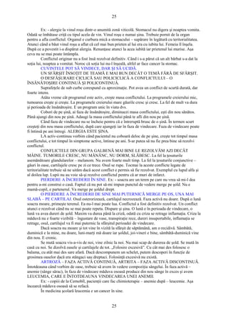 25 
Ex: - alergie la vinul roşu dintr-o anumită zonă viticolă. Stomacul nu digera şi noaptea vomita. 
Odată se îmbătase criţă cu tipul acela de vin. Vinul roşu e numai şina. Trebuie pornit de la organ 
pentru a afla conflictul. Organul e curbura mică a stomacului – supărare în legătură cu teritorialitatea. 
Atunci când a băut vinul roşu a aflat că cel mai bun prieten al lui era cu iubita lui. Femeia îl înşela. 
După ce a povestit i-a dispărut alergia. Renunţase atunci la acea iubită iar prietenul lui murise. Aşa 
ceva nu se mai poate întâmpla. 
Conflictul originar nu a fost însă rezolvat definitiv. Când i s-a părut că un alt bărbat s-a dat la 
soţia lui, noaptea a vomitat. Noroc că soţia lui nu-l înşeală, altfel ar face cancer la stomac. 
CUVINTELE POT SĂ VINDECE, DAR ŞI SĂ UCIDĂ. 
UN SFÂRŞIT ÎNSOŢIT DE TEAMĂ E MAI BUN DECÂT O TEMĂ FĂRĂ DE SFÂRŞIT. 
O DESFĂŞURARE CICLICĂ SAU POLICICLICĂ A CONFLICTULUI – O 
ÎNSĂNĂTOŞIRE CONTINUĂ ŞI POLICONTINUĂ. 
Suprafeţele de sub curbe corespund cu aproximaţie. Pot avea un conflict de scurtă durată, dar 
foarte intens. 
Atâta vreme cât programul este activ, creşte masa conflictului. La programele creierului mic, 
tumoarea creşte şi creşte. La programele creierului mare găurile cresc şi cresc. La fel de mult va dura 
şi perioada de însănătoşire. E un program unic în viata dvs. 
Cobori de pe şină, ai faza de însănătoşire, diminuezi masa conflictului, eşti din nou sănătos. 
Până ajungi din nou pe şină. Adaugi la masa conflictului până te afli din nou pe şină. 
Când faza de vindecare nu se încheie pentru că e întreruptă brusc de o şină. În termen scurt 
creşteţi din nou masa conflictului, după care ajungeţi iar în faza de vindecare. Faza de vindecare poate 
fi întinsă pe ani întregi. ALERGIA ESTE ŞINA. 
LA activ-continuu vorbim când pacientul nu coboară deloc de pe şine, creşte tot timpul masa 
conflictului, e tot timpul în simptome active, întinse pe ani. S-ar putea să nu fie prea bine să rezolvi 
conflictul. 
CONFLICTELE DIN GRUPA GALBENĂ MAI BINE LE REZOLVĂM AZI DECÂT 
MÂINE. TUMORILE CRESC, NU MĂNÂNC, NU DORM, SLĂBESC. La fel la ţesuturile 
asemănătoare glandularelor – melanom. Nu avem foarte mult timp. La fel la ţesuturile conjunctive – 
găuri în oase, cartilajele cresc pe zi ce trece. Osul se rupe. Tocmai la aceste conflicte legate de 
teritorialitate trebuie să ne uităm dacă acest conflict e permis să fie rezolvat. Exemplul cu lupul alfa şi 
al doilea lup. Lupii nu au voie să-şi rezolve conflictul pentru că ar muri de infarct. 
PIERDERE A ÎNCREDERII ÎN SINE. Ex: - soacra are un teren pe care nu vrea să mi-l dea 
pentru a-mi construi o casă. Faptul că nu pot să-mi impun punctul de vedere merge pe şold. Nu e 
mamă-copil, e partenerul. Va merge pe şoldul drept. 
O PIERDERE A ÎNCREDERII DE SINE MAI PUTERNICĂ MERGE PE OS, UNA MAI 
SLABĂ – PE CARTILAJ. Osul osterorizează, cartilajul necrozează. Faza activă nu doare. După o lună 
soacra moare, primeşte terenul. Ea nu-l mai poate lua. Conflictul a fost definitiv rezolvat. Un conflict 
atunci e rezolvat când nu se mai poate repeta. Dispare şi şina. O lună e în perioada de vindecare, o 
lună va avea dureri de şold. Maxim va durea până la criză, odată cu criza se retrage inflamaţia. Criza la 
măduvă nu e foarte vizibilă – îngustare de vase, transpiraţie rece, dureri insuportabile, inflamaţia se 
retrage, osul, cartilajul va fi mai puternic la sfârşitul perioadei de vindecare. 
Dacă soacra nu moare şi tot vine în vizită la sfârşit de săptămână, am o recidivă. Sâmbătă, 
duminică e la mine, nu doare, luni-marţi mă doare iar şoldul, joi-vineri e bine, sâmbătă-duminică vine 
din nou. E cronic. 
Se mută soacra vis-a-vis de noi, vine zilnic la noi. Nu mai scap de durerea de şold. Se mută în 
casă cu noi. Se dizolvă oasele şi cartilajele de tot. „Folosire excesivă”. Cu cât mai des folosesc o 
balama, cu atât mai des sare afară. Dacă descompunem un schelet, putem descoperi în funcţie de 
grosimea oaselor dacă era stângaci sau dreptaci. Folosinţă excesivă nu există. 
ARTROZĂ – FAZA ACTIVĂ CONTINUĂ, ARTRITA – FAZA ACTIVĂ DISCONTINUĂ. 
Întotdeauna când vorbim de oase, trebuie să avem în vedere compoziţia sângelui. În faza activă – 
anemie (sânge sărac), în faza de vindecare măduva osoasă produce din nou sânge în exces şi avem 
LEUCEMIA, CARE E ÎNTOTDEAUNA VINDECAREA UNEI ANEMII. 
Ex: - copiii de la Cernobîl, pacienţii care fac chimioterapie – anemie după – leucemie. Aşa 
încearcă măduva osoasă să se refacă. 
În medicina şcolară leucemia e un cancer în sine. 
25 
 