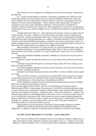 27 
Dacă umblu la un nivel, obligatoriu se întâmplă ceva şi la alt nivel şi reciproc. E periculos să 
procedezi aşa. 
Ex: - conflict de teritorialitate cu tatăl meu. Tatăl moare şi moştenesc totul. Mă ţine pe şina 
conflictului cu tatăl meu. Brusc realizez că nu mi se mai poate întâmpla. Când îmi dau seama, îmi 
rezolv conflictul. Intru într-o perioadă de vindecare căreia nu aş putea să-i supravieţuiesc. Şi invers: - 
femeia de 35 de ani cu Korea-Hangtington – fusese violată de vecin când era fată. S-a străduit să 
ascundă de vecini şi aşa a redus intensitatea conflictului. A făcut în aşa fel ca să poată trăi cu 
conflictul. Vecinul ar mai putea să o omoare şi azi. Prin confruntarea cu vecinul, la 16 ani, programul 
special erupe din nou, are o recidivă completă. Tot ce s-a străduit să ascundă iese la suprafaţă. Şi asta e 
o prostie. Alergiile putem să le testăm. Ex: - fata surprinsă în fân de tatăl ei, când era cu iubitul. Poate fi 
conflict de miros sau sexual – depinde ce îi trece prin minte în acea clipă. Acum se reglează şinele. 
Când va simţi fân – guturai sau inflamaţia colului uterin. Alergia la fân se recunoaşte prin intermediul 
anticorpilor din sânge. Când donează sânge sau va alăpta, va transmite anticorpii ei. Dacă la conflict s-a 
format ca şină smecma bărbătească (în prepuţ, ca să alunece mai uşor), în acel moment corpul ei va 
produce anticorpi împotriva smecmei. Când va dona sânge va dona şi anticorpii împotriva smecmei. Şi 
atunci testul HIV al primitorului sau al copilului care e alăptat va fi pozitiv. 
Dacă niciodată în viaţa mea nu voi fi unde este fân, nu voi avea niciodată alergie la fân. Dacă 
nu voi bea lapte niciodată nu voi avea niciodată alergie la lapte. Dacă voi face sex doar cu bărbaţi cu 
prepuţul tăiat (evrei sau arabi), testul HIV nu va ieşi niciodată pozitiv, pentru că nu voi avea alergie la 
smecmă. Organizaţia Mondială a Sănătăţii recomandă ca bărbaţii să se circumcizeze mai des, pentru a 
nu se infecta cu HIV. 
Primitorul va primi anticorpii de la femeie şi îi va avea maxim 6 luni, pentru că pe urmă sunt 
descompuşi. 
Anticorpii nu se pot transmite prin sex, numai prin sânge şi lapte. HIV este o alergie, şi nu o 
boală. Nu există boala SIDA. 
Prin tăierea prepuţului, glandele care secretă smecma sunt tăiate, nu se mai secretă smecmă şi 
nu se mai poate crea alergia la smecmă. 
Israelienii sunt în foarte mare procent imuni contra SIDA. E vorba de credinţă, nu de un popor 
sau o rasă. 
Dacă testul HIV iese pozitiv, nu înseamnă că aveţi boala SIDA. Dacă testul HIV iese negativ 
şi aveţi ciuperca piciorului, în loc să primiţi tinctură veţi primi tratament pentru SIDA. Dacă sunteţi 
pozitiv şi aveţi bronşită, nu vă dă sirop de tuse, că tratament pentru SIDA. 
În SUA lesbienele s-au plâns că statul îi ajută financiar pe homosexuali. Şi atunci în definiţia 
SIDA intră şi definiţia carcinomului de col uterin. 
Nici nu există simptome tipice de SIDA. Sunt circa 25 de îmbolnăviri provocate de ciuperci. 
Medicaţia pentru SIDA e o chimioterapie foarte puternică. Testul HIV nu indică prezenţa unor viruşi, 
ci a unor anticorpi. Aşa se realizează o imunitate corespunzătoare. Când o persoană află că are SIDA, 
dezvoltă şi un conflict de devalorizare – probleme în oase – în faza activă anemie. Ex: - fetiţa de 2 ani 
lăsată pe pajişte, părinţii se ascund după tufişuri. Fetiţa simte un miros, îl asociază cu fânul. Fata are 5 
ani şi i se explică de ce are alergie la fân. Copilul spune că şi acum se sperie când pleacă părinţii de 
lângă ea. Dacă fata are 30 de ani şi îi spui, va spune că se bucură dacă nu îi vede pe părinţi. Aşa scapă 
de alergie. Ex: se poate ca şina să fie parcul unde a avut loc violul. Chiar dacă violatorul e la 
închisoare, de câte ori va trece prin acel parc e pe şină. 
Există conflicte care nu au rezolvare. În acel parc în fiecare noapte ar putea fi un violator. 
MEDICINA CLASICĂ ARE REZULTATE EXCEPŢIONALE ÎN MEDICINA DE 
URGENŢĂ. LA BOLILE CARE IAU NAŞTERE DIN ELE ÎNSELE NU POATE FACE NIMIC. 
II.A DOUA LEGE BIOLOGICĂ A NATURII --- LEGEA BIFAZICĂ 
Atâta vreme cât conflictul a fost soluţionat. Dacă nu a fost soluţionat, rămâne o singură fază, cu 
toate consecinţele: nesomn, nemâncare, tumoarea creşte, găurile cresc. Ex: - o femeie vrea un copil, 
bărbatul nu. Pierde încrederea în sine, se localizează pe coloana vertebrală şi vertebrele osteolizează 
27 
 