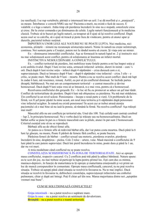 28 
(se rarefiază). I se rup vertebrele, părinţii o internează într-un azil. I se dă morfină şi o „aranjează”, 
ea moare. Întrebarea: e corectă NMG sau nu? Pacienta a murit, nu există o fază de succes. E 
valabilă: e o lege a naturii. Atâta timp cât pierderea încrederii în sine nu e stopată, osteolizele cresc 
şi cresc. De la creier comanda e pe diminuarea de celule. Legile naturii funcţionează şi în medicina 
clasică. Trebuie să te bazezi pe legile naturii, ca terapeut să îl ajuţi să îşi rezolve conflictul. După 
aceea osul se va calcifia, să o ajuţi să treacă şi peste faza de vindecare, pentru că atunci apar şi 
durerile, pacientul trebuie susţinut. 
ÎMPOTRIVA UNOR LEGI ALE NATURII NU SE POATE LUPTA. Nici medicina, nici 
economia, ştiinţele – nimeni nu recunoaşte aristocraţia naturii. Nimic în natură nu creşte neîntrerupt, 
continuu. Noi suntem parte a Creaţiei, putem noi la rândul nostru să creem. Şi viaţa este un mister. 
Ex: - diminuarea intensităţii conflictului. Aşa se formează în natură lupul nr. 2 şi instinctiv nici 
nu mai soluţionează acest conflict, pentru că soluţionarea ar însemna un infarct mortal. 
INSTINCTIVA NESOLUŢIONARE A CONFLICTULUI. 
Ex. – conflict teritorial de pierdere, îmi mobilizez toate forţele pentru a-mi lua înapoi soţia şi 
a-mi anihila rivalul. După 3 luni revine soţia, urmează infarctul: aritmie, dureri în inimă – cam ¼ 
oră. Dacă după 6 luni revine soţia – infarct după 4 săptămâni – criza durează cam o zi, 
supravieţuieşte. Dacă se întoarce după 9 luni – după 6 săptămâni vine infarctul – criza 3 zile – e 
critic, se poate muri. Mai mult de 9 luni – moarte. Pentru a nu se rezolva acest conflict: dacă mă lupt 
în zadar 6 luni, mă resemnez, renunţ. Astfel, eu pot să ţin conflictul diminuat. Se închide partea 
dreaptă, bărbătească. Nu mai am un comportament teritorial – e castrat masculin şi devine 
homosexual. Dacă după 9 luni soţia vrea să se întoarcă, n-o mai vrea, pentru că e homosexual. 
Rezolvarea conflictului din greşeală. Ex: - în loc să fiu eu promovat se aduce un şef mai tânăr. 
Conflict de teritorialitate de pierdere. După 6 luni mă obişnuiesc cu pierderea. Nu mă mai străduiesc. 
Ţin conflictul la un nivel scăzut. Pensionarea – începe o nouă parte a vieţii. Uit problemele de la 
firmă, voi fi şef peste păsări la mine acasă, am noul meu teritoriu şi 6 săptămâni după pensionare 
vine infarctul ucigător. În natură nu există pensionare! În acest caz ar trebui atrasă atenţia 
pacientului că e mai bine să nu iasă la pensie, să rămână la firmă. Nu rezolva conflictul! Aşa trăieşti 
mai mult! 
Masculul alfa nu are conflicte pe teritoriul său. Unul din 100. Toţi ceilalţi sunt castraţi cerebral 
– lup 2, în principiu homosexual. Nu e vorba dacă îşi trăieşte sau nu homosexualitatea. Dacă un 
bărbat softie se pune în pat cu o femeie masculină care ia pilule, atunci în pat sunt 2 homosexuali. 
Criteriul esenţial este să nu se reproducă. 
Bărbaţii alfa au de obicei femei alfa. 
Ar putea cu o femeie alfa să redevină bărbat alfa, dar l-ar putea costa moartea. Dacă până la 6 
luni îşi găseşte, nu moare, Poate fi părăsit de femeie fără conflict, se poate bucura. 
Părăsirea femeii de bărbat – conflict sexual sau motoric, pierderea ovarelor, pierderea 
încrederii în sine, despărţirea – pielea. Cele 2 relee – artere, vene. Masă maximă a conflictului de 9 
luni până la care putem supravieţui. Dacă îmi pierd încrederea în mine, poate dura şi până la 1 an, 
dar nu voi muri. 
A treia modalitate când conflictul nu se poate rezolva. 
CONSTELAŢIA SCHIZOFRENICĂ ÎN ZONA DE TERITORIALITATE. Aici se opreşte 
masa conflictului, respectiv cancerul. Cu 2 conflicte poţi trăi până la adânci bătrâneţi. Natura spune: 
eu te scot din joc, nu mai trebuie să participi la lupta pentru primul loc. Eşti cam dus cu mintea, 
maniaco-depresiv, în funcţie de maturitatea ta îţi opreşte şi maturitatea emoţională şi vei primi un 
loc de muncă corespunzător în comunitate. Opreşte masa conflictuală, cancerul, tu nu poţi rezolva 
situaţia. Trebuie să aştepţi până când situaţia se rezolvă în favoarea ta. Nu te mai implici. Dacă 
situaţia se rezolvă în favoarea ta, deblochezi constelaţia, supravieţuieşti infarctului sau emboliei 
pulmonare, chiar şi după ani întregi. Poţi fi chiar şef din nou. Marea majoritatea dintre noi „aşteptăm 
vremuri mai bune”. 
CUM SE SOLUŢIONEAZĂ CONFLICTELE? 
Gripa intestinală – nu a putut rezolva o supărare mare. 
Gripa în oase – nu a putut rezolva un sentiment de devalorizare. 
Bronşită – nu a putut rezolva o teamă teritorială. 
28 
 