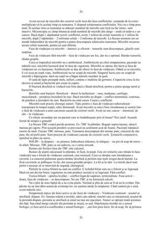 31 
Avem nevoie de microbii din creierul vechi încă din faza conflictului: comanda de la creier: 
multiplicaţi-vă în acelaşi timp cu tumoarea. E dispusă soluţionarea conflictului. Nici nu e timp prea 
mult. În acelaşi ritm cu tumoarea se măreşte numărul de microbi care încă nu fac nimic, sunt 
inactivi. Microscopia cu câmp întunecat arată numărul de microbi din sânge – arată că undeva e un 
cancer. Dacă după 1 săptămână rezolv conflictul, avem 1 milion de celule tumorale şi 1 milion de 
microbi, după 2 săptămâni – 2 milioane celule – 2 milioane de microbi. La fiecare moment am un 
număr îndestulător de microbi pentru a putea descompune tuberculos tumoarea. Microbii recunosc 
aceste celule tumorale, pentru că sunt diferite. 
Faza de vindecare cu microbi: - intensiv şi eficient – tumorile sunt descompuse, găurile sunt 
umplute. 
Faza de vindecare fără microbi – faza de vindecare are loc, dar nu e optimal. Rămân tumorile, 
rămân gropile. 
Ceea ce împiedică microbii nu e antibioticul. Antibioticele au efect simpaticoton, pacienţii au 
mâinile reci, microbii lucrează doar în faza de vagotonie. Microbii se opresc din lucru şi faza de 
vindecare nu va funcţiona. Antibioticele se dau de obicei în faza de vindecare. Odată ce ai microbii, 
îi vei avea pe toată viaţa. Antibioticele nu ne scapă de microbi. Singurul lucru care ne scapă de 
microbi e hiperigiena: dacă un copil nu a băgat mâinile murdare în gură. 
O cană de lapte proaspăt muls, nefiert, conţine o mulţime de germeni. Ciupercile cresc la loc 
răcoros şi umed şi bacteriile pot creşte în cuptor. 
O fractură deschisă se vindecă mai bine dacă e lăsată deschisă, pentru a putea ajunge aerul şi 
bacteriile. 
Boreliile sunt bacterii. Borelioză – dureri la încheieturi – oase, tendoane, cartilagii, 
musculatură – pierderea încrederii în sine. Dacă microbii nu dispar – conflict neterminat, continuu, 
de pierdere a încrederii de sine. Bacteriile nu sunt cauza. Cauza e conflictul. 
Microbii sunt practic chirurgii naturii. Tipic pentru o faza de vindecare tuberculoasă – 
transpiraţia în timpul nopţii, către dimineaţă. Aveţi microbii şi asta e bine întotdeauna şi sunteţi într-o 
fază de vindecare a unui carcinom cauzat de creierul vechi. Aveţi un mic cancer – intestinal, de 
sân – în vindecare. 
Ce efecte secundare are un pacient care se însănătoşeşte prin el însuşi? Nici unul! Această 
formă de terapie e gratuită! 
La fiecare TBC corpul pierde proteine. Ex: TBC la plămâni. Bogaţii supravieţuiau, săracii 
mureau pe capete. Prin această pierdere se provoacă un sentiment acut de foame. Pacienţii mănâncă 
enorm de mult. Fiecare TBC miroase, pute. Tumoarea descompusă din stomac pute, cancerul de sân 
pute, tbc-ul pielii pute. Sunt procese de vindecare cauzate de creierul vechi. Ţesuturile conjunctive, 
epiteliul în plăci nu miros. 
POLIPI – la dreptaci – nu primesc îmbucătura înăuntru, la stângaci – nu pot să scap de miros – 
în afară. Miroase. TBC pute ca un cadavru, ca o carne stricată. 
Resturi ale fiecărei faza ale TBC este calcarul. 
Resturi de piatră calcaroasă în plămâni, în ficat, în piept. Este ori resturile care rămân în faza 
vindecării sau o formă de vindecare continuă, care trenează. Ceea ce rămâne este întotdeauna o 
cavernă. La cancerul pulmonar gaura rămâne deschisă şi primim mai mult oxigen decât înainte. La 
ficat cavernele se prăbuşesc în ele, din cauza greutăţii proprii. La fel şi la sâni. La rinichi dacă sunt 
pietre e necesar să se intervină de urgenţă, chirurgical. 
Pietrele la vezica biliară nu sunt un conflict. E lichidul biliar care nu e folosit şi se îngroaşă. 
Dacă un om devine brusc vegetarian nu mai produce secreţii şi se îngroaşă. Fără conflict. 
Vezica biliară – epiteliu în plăci – conflict legat de supărare, teritorialitate. Faza activă – 
doare, faza de vindecare – se descompune. Nu are TBC şi nu formează calculi. 
Nu e plin de sens faptul de a nu evita şinele. Normal şi plin de sens ar fi să nu le evităm. Din 
păcate nu ne mai dăm seama de existenţa lor, nu suntem atenţi la simptome. Când suntem pe o şină, 
avem mâinile reci. 
Simptomele tipice ale fazei active şi ale fazei de vindecare: - Vindecare continuă – ţesutul se 
atrofiază, dispare. Ex: funcţia redusă a tiroidei, sânii care atârnă, rinichii care se micşorează, ţesutul de 
la prostată dispare, prostata se atrofiază şi omul nu mai are ejaculare. Atunci se opreşte toată acţiunea 
din faţă. Sau când mergi calculii din prostată se mişcă, se aud. Hipofuncţia tiroidei nu e sensul 
biologic, ci faza activă a conflictului e sensul biologic – „am fost prea încet, fie să scap, fie să primesc 
31 
 