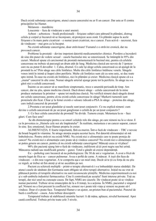34 
Dacă există substanţe cancerigene, atunci cauza cancerului nu ar fi un cancer. Dar asta ar fi contra 
principiilor lui Hamer. 
Melanom – murdărire 
Leucemie – faza de vindecare a unei anemii. 
Azbest – azbestoza – boală profesională – firişoare subţiri care pătrund în plămâni, distrug 
celula şi corpul şi încearcă să se înconjoare, să protejeze acea zonă. Un plămân supus la acele 
firişoare e în mare parte cicatrizat – e numai ţesut cicatrizat, nu e cancer. Faza activă – necrozat, faza 
de vindecare – mai gros ca la început. 
Nu există substanţe cancerigene, doar otrăvitoare! Fumatul e o otrăvire cronică, dar nu 
provoacă cancer. 
Probleme la prostată – devine impotent datorită medicamentelor chimice. Pierdere a încrederii 
de sine din punct de vedere sexual – oasele bazinului mic se osteorizează. Se întâmplă în 95% din 
cazuri. Medicul spune că carcinomul de prostată metastazează în bazinul mic, pentru că celulele 
canceroase nu trebuie să parcurgă un drum atât de lung. Medicina clasică are nevoie de 3 ipoteze 
care nu au putut fi dovedite: 1. Calea, drumul. Ce cale îşi alege celula canceroasă ca să ajungă de la 
prostată la os? Prin sânge sau căile limfatice. Multe din căile limfatice întâlnesc venele. Sângele 
venos intră în inimă şi înapoi către periferie. Multe căi limfatice sunt căi cu sens unic, se duc toate 
spre inimă. În oase nu există căi limfatice, nici în plămâni şi creier. Medicina clasică spune că s-a 
„mutat” cancerul în alte zone. Numai sângele arterial ajunge peste tot la periferie. În sânge nu s-a 
găsit nici o celulă canceroasă. 
Înainte ca un cancer să se manifeste simptomatic, trece o anumită perioadă de timp. Am 
cancer, dar nu ştiu, spune medicina clasică. Dacă donez sânge – celula canceroasă de la mine 
produce metastaze la primitor – spune tot medicina clasică. Nu verifică nimeni dacă sângele donat 
are celule canceroase, pentru că nu există celule canceroase în sânge! Markerii tumorali sunt 
proteinele din ficat. Chiar şi la femei există o valoare ridicată a PSA în sânge – proteina din sânge, 
care indică cancerul de prostată! 
2.Prostata e un ţesut glandular şi oasele sunt ţesut conjunctiv. Ce nu explică nimeni: cum 
devine o celulă canceroasă de pe un ţesut ganglionar o celulă de pe un ţesut conjunctiv? 
3. Ce face celula cancerului de prostată? Se divide. Tumora creşte. Metastaza la os – face 
găuri. Cum face asta? 
Se dă chimioterapie pentru a se omorî celulele rele din sânge, pe care nimeni nu le-a văzut. E 
ca în povestea cu „Hainele cele noi ale împăratului”. În realitate, metastaza e un cancer separat, cancer 
în sine. Şoc emoţional, focar Hamer propriu în creier. 
ALIMENTAŢIA. E foarte importantă, fără ea murim. Într-o fază de vindecare – TBC e nevoie 
de hrană bogată în vitamine. Se atrage atenţia asupra acestui lucru. Pot datorită alimentaţiei să mă 
îmbolnăvesc. Pentru otrăviri nu există NMG. Nu există nici o alimentaţie care te poate proteja de 
cancer! Nu există nici o alimentaţie care poate să-ţi vindece cancerul! Nu există nici o alimentaţie care 
ar putea genera un cancer, pentru că nu există substanţe cancerigene! Mâncaţi ceea ce vă place! 
90% din pacienţi ajung într-o fază de vindecare, indiferent că ţii post negru sau bei urină. 
Mâncarea radiată sau modificată genetic – gunoi. Totul e gândit să creeze dependenţă. 
Ex: - psiholog care încearcă să nu psihologizeze. De 30 de ani e vegetarian. A avut o frică de 
moarte legat de fiica sa – cancer pulmonar. Avea o poftă de carne. A mâncat. A ieşit din faza de 
vindecare – e din nou vegetarian. A te comporta aşa e un mod isteţ. Decât să te ţii cu forţa de nu ştiu 
ce reguli, ar trebui să fim atenţi şi să ne ascultăm pe noi. 
Pacient cu scleroză multiplă – printr-o terapie alternativă i s-a îmbunătăţit starea sănătăţii. De 
atunci casele de sănătate din Germania sunt obligate să ofere terapii alternative. Iniţial nu au vrut să 
plătească pentru că terapiile alternative nu sunt recunoscute ştiinţific. Medicina experimentează cu noi 
şi e sub umbrela industriei farmaceutice. Cine îi controlează pe aceştia? Sunt interese private. Toţi au 
terapii, dar nici unul nu cunoaşte cauza. De fapt, NMG are cauzele. De vindecat poate să se vindece 
numai pacientul. Trebuie să ne emancipăm de la a fi trataţi, la a acţiona. În NMG, pacientul e singurul 
şef. Nimeni nu a fost prezent la conflictul lui, nimeni nu-i poate trăi viaţa şi nimeni nu poate să-l 
vindece. Doar el o poate face. Terapeutul Hamer e un ajutor, un prieten bun al pacientului. Punctul de 
bază e conflictul – cauza. Asta trebuie descoperit. 
Terapeutul trebuie să stabilească anumite lucruri: îi dă mâna, aplauze, nivelul hormonal. Apoi 
caută conflictul. Trebuie privite toate cele 3 nivele. 
34 
 