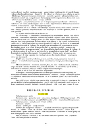 36 
cortizon. Dureri – morfină – ne răpeşte morala – are nevoie de o voinţă puternică să treacă de faza de 
vindecare. Paralizează intestinele – faza activă – fără mâncare ar trebui compensat deficitul de energie 
– flămânzeşte. Acţionează momentan simpaticoton – pacient în vagotonie – edem cerebral cu volum 
cel mai mare, mâinile ard, o singură injecţie îl aruncă pe pacient în simpaticotonie, dar nu există edem 
– releul din creier se destinde ca un arc – comoţie cerebrală. 
Drogatul – când problema de a face rost de droguri creşte masa conflictuală – soluţionarea 
conflictului – are edeme şi îşi face injecţie şi are un edem – înţepătura de aur. Durerea nu e de mărime 
obiectivă, ci una subiectivă – o pot influenţa prin înţelegere. 
O fractură care nu se vindecă – conflict de lipsa încrederii în sine şi nu se vindecă. Clavicula – 
umăr – stângaci (partener) – moştenirea averii – cine moşteneşte (el sau frate – partener), relaţia cu 
tatăl – partener. 
Nu se poate muri de durere, dar de morfină da! 
Ex: - ovar stâng – 14 cm tumoarea – trebuia operaţie şi chimioterapie. Nu vrea, caută metode 
alternative: - cura cu sucuri după Proist, biochimician Shelkron – injecţii, Rudolf Steiner, injecţii cu 
vâsc. Acestea nu aveau efect, tumoarea creştea, era slabă, noaptea transpiraţii abundente, dificultăţi de 
respiraţie, dureri groaznice de oase. În faza de vindecare se slăbeşte. A fost capabilă să-şi recunoască 
conflictele şi că era în faza de vindecare – dureri, transpiraţii, febră – da, dar nimeni nu recunoaşte că 
acestea sunt simptomele de vindecare. E o perioadă grea, pentru că durerile nu sunt uşor de suportat, 
dar ştiu că am nevoie şi nu trebuie să iau morfină. La 1 an operaţia era posibilă – tumoarea era 
încapsulată. Chistul ovarian are nevoie de 9 luni să devină lichid. La sfârşitul perioadei de vindecare să 
se îndepărteze, atârna de un firişor, se taie firişorul şi se scoate afară, dar numai după 9 luni. Dacă 
deranjează din punct de vedere mecanic – femeie mai tânără – libidoul creşte – program cu sens. 
Tumoare de 6 kg – operaţia, mai avea dureri de oase dar ştia că o să treacă – a mai suportat 
câteva luni şi acum e ok. 
După 9 luni: - indurate şi lichidiene, ovarian, testicular, rinichi, suprarenale. Chisturi de 
vindecare – se nasc în faza de vindecare şi rămân. Chistul e sensul biologic, nu se descompune prin 
microbi. 
Medicina alternativă – molipsirea, metastaze, bine, rău. Baza e medicina clasică, alternative – 
terapie prin post – cancerul rău este în mine, ce fac? Îl înfometez – în faza activă e uşor de postit. A 
posti în faza de vindecare e periculos – trebuie compensat deficitul energetic. 
A posti nu este un lucru rău, dar în afara programelor! 
Homeopatia – încercări pe propriul lui corp. Principiul asemănării, i se ridică potenţa, se 
pierde molecula, rămâne numai informaţia. Privim materia – moleculă – vibraţie. Puteţi înghiţi globuli 
cu kilogramele, dar nu strică în faza de vindecare. Dar de ce credem în globuli? De ce nu credem în 
noi înşine? 
Principiul Speranţă: - înainte nu se spunea, astăzi să spunem adevărul curat, e interzis să se dea 
speranţă. Cel mai grav lucru să-i spui că mai are 3 luni de trăit. Medicina clasică – medicina bazată pe 
dovezi, experimente, statistici. Statistici: - fumatul – plămâni; - zahăr – carii; soare – cancer de piele. 
P R O G R A M E S P E C I A L E 
R I N I C H I I 
Tuburi colectoare renale. 
Parenchim renal – glomerulul renal – urina primar. Odată pe zi – 180 lichid prelucrează – 99% 
se prelucrează prin tuburi colectoare renale (TCR). Eliminăm 1,5 l/zi – rinichiul e un filtru permanent. 
Tuburi colectoare – ţesut glandular – trunchi cerebral. 
Parenchim – cerebel 
Bazinet – epiteliu plat – scoarţa cerebrală. 
Întrebare. De unde provine cancerul? La CT se vede o tumoare, nu se poate distinge de unde 
provine. CT – cerebral – vedem FH – alt ţesut. Tuburi colectoare – faza activă – chisturi. TCR – 
trunchi cerebral – partea anterioară. Dializă – scade funcţionalitatea. Acumularea de lichid – pungi sub 
ochi, edeme pe piele – faza activă – sindrom. 
Faza de vindecare – carcinom TCR – descompus tuberculos. Spumează urina, cu proteine. 
Forma calcifiată a pietrelor de la rinichi. 
36 
 